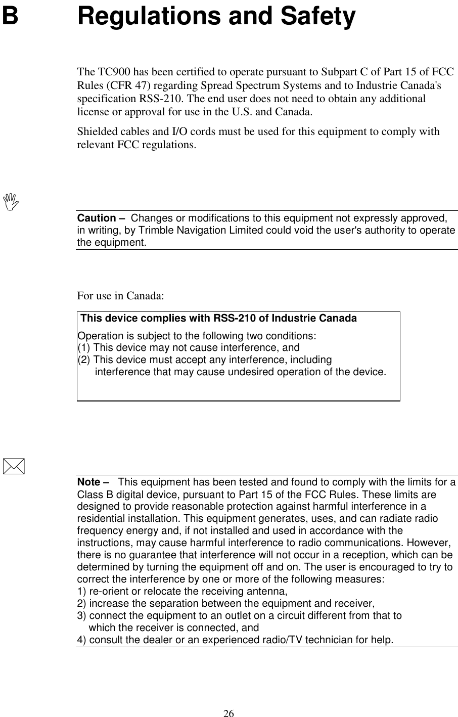 26B Regulations and SafetyThe TC900 has been certified to operate pursuant to Subpart C of Part 15 of FCCRules (CFR 47) regarding Spread Spectrum Systems and to Industrie Canada&apos;sspecification RSS-210. The end user does not need to obtain any additionallicense or approval for use in the U.S. and Canada.Shielded cables and I/O cords must be used for this equipment to comply withrelevant FCC regulations.Caution –  Changes or modifications to this equipment not expressly approved,in writing, by Trimble Navigation Limited could void the user&apos;s authority to operatethe equipment.For use in Canada: This device complies with RSS-210 of Industrie CanadaOperation is subject to the following two conditions:(1) This device may not cause interference, and(2) This device must accept any interference, including      interference that may cause undesired operation of the device.Note –   This equipment has been tested and found to comply with the limits for aClass B digital device, pursuant to Part 15 of the FCC Rules. These limits aredesigned to provide reasonable protection against harmful interference in aresidential installation. This equipment generates, uses, and can radiate radiofrequency energy and, if not installed and used in accordance with theinstructions, may cause harmful interference to radio communications. However,there is no guarantee that interference will not occur in a reception, which can bedetermined by turning the equipment off and on. The user is encouraged to try tocorrect the interference by one or more of the following measures:1) re-orient or relocate the receiving antenna,2) increase the separation between the equipment and receiver,3) connect the equipment to an outlet on a circuit different from that to    which the receiver is connected, and4) consult the dealer or an experienced radio/TV technician for help.