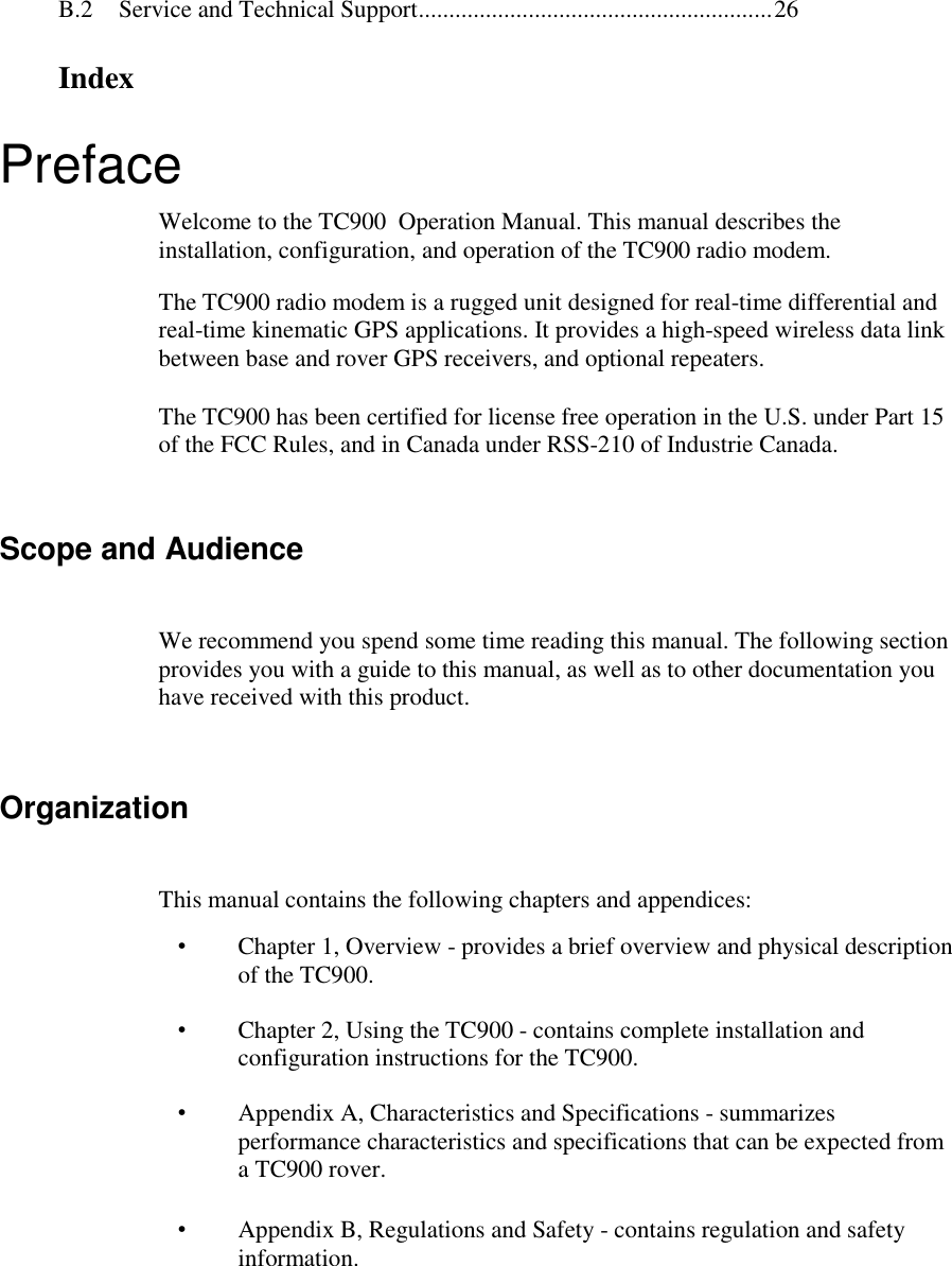 B.2 Service and Technical Support..........................................................26IndexPrefaceWelcome to the TC900  Operation Manual. This manual describes theinstallation, configuration, and operation of the TC900 radio modem.The TC900 radio modem is a rugged unit designed for real-time differential andreal-time kinematic GPS applications. It provides a high-speed wireless data linkbetween base and rover GPS receivers, and optional repeaters.The TC900 has been certified for license free operation in the U.S. under Part 15of the FCC Rules, and in Canada under RSS-210 of Industrie Canada.Scope and AudienceWe recommend you spend some time reading this manual. The following sectionprovides you with a guide to this manual, as well as to other documentation youhave received with this product.OrganizationThis manual contains the following chapters and appendices:•  Chapter 1, Overview - provides a brief overview and physical descriptionof the TC900.•  Chapter 2, Using the TC900 - contains complete installation andconfiguration instructions for the TC900.•  Appendix A, Characteristics and Specifications - summarizesperformance characteristics and specifications that can be expected froma TC900 rover.•  Appendix B, Regulations and Safety - contains regulation and safetyinformation.