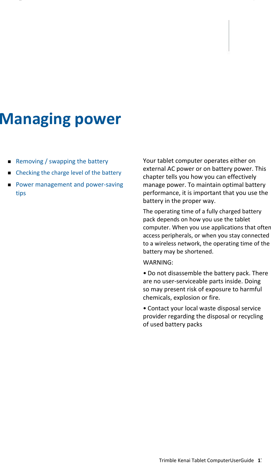 CHAPTER 3                  Managingpower     Removing/swappingthebatteryCheckingthechargelevelofthebatteryPowermanagementandpower‐savingtips    YourtabletcomputeroperateseitheronexternalACpoweroronbatterypower.Thischaptertellsyouhowyoucaneffectivelymanagepower.Tomaintainoptimalbatteryperformance,itisimportantthatyouusethebatteryintheproperway.  Theoperatingtimeofafullychargedbatterypackdependsonhowyouusethetabletcomputer.Whenyouuseapplicationsthatoftenaccessperipherals,orwhenyoustayconnectedtoawirelessnetwork,theoperatingtimeofthebatterymaybeshortened.  WARNING:  •Donotdisassemblethebatterypack.Therearenouser‐serviceablepartsinside.Doingsomaypresentriskofexposuretoharmfulchemicals,explosionorfire.•Contactyourlocalwastedisposalserviceproviderregardingthedisposalorrecyclingofusedbatterypacks                    TrimbleKenaiTabletComputerUserGuide17 