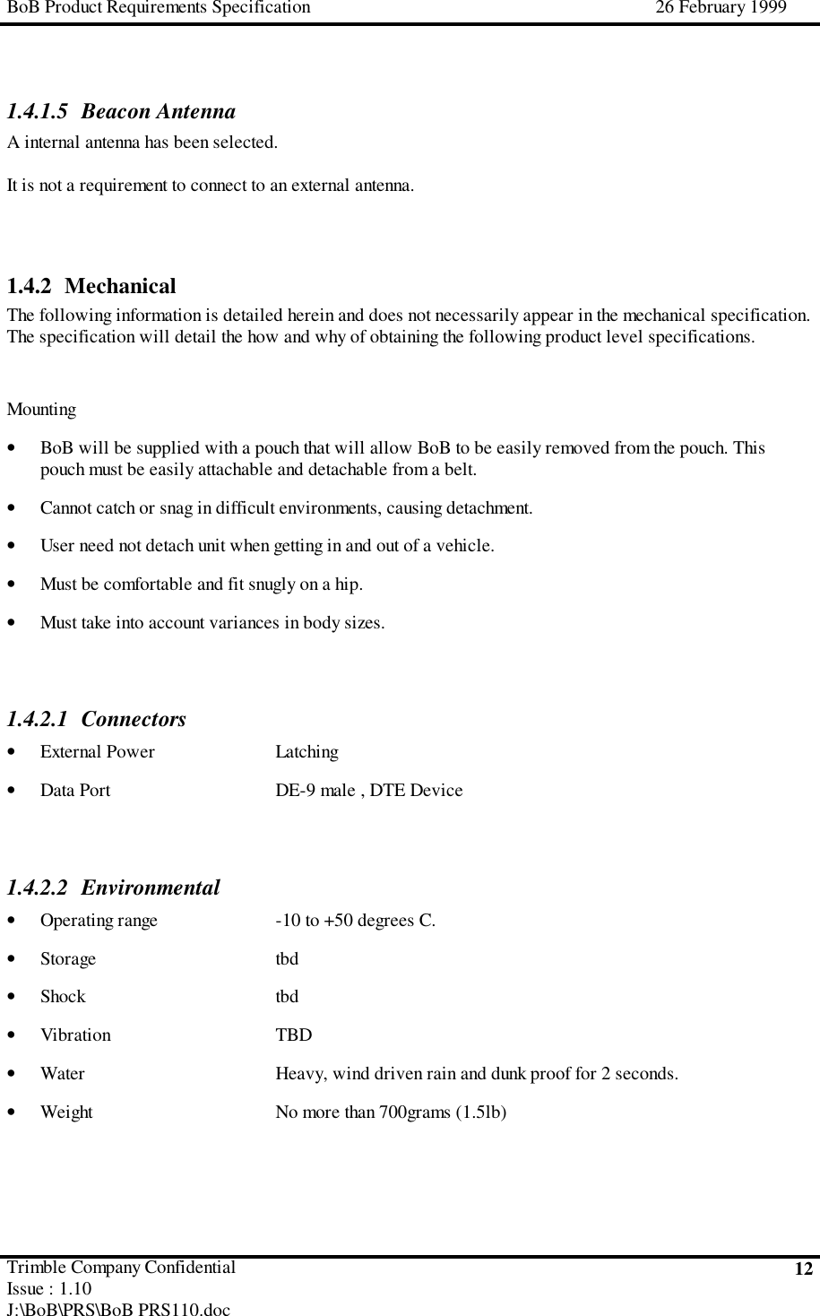 BoB Product Requirements Specification 26 February 1999Trimble Company ConfidentialIssue : 1.10J:\BoB\PRS\BoB PRS110.doc121.4.1.5 Beacon AntennaA internal antenna has been selected.It is not a requirement to connect to an external antenna.1.4.2 MechanicalThe following information is detailed herein and does not necessarily appear in the mechanical specification.The specification will detail the how and why of obtaining the following product level specifications.Mounting• BoB will be supplied with a pouch that will allow BoB to be easily removed from the pouch. Thispouch must be easily attachable and detachable from a belt.• Cannot catch or snag in difficult environments, causing detachment.• User need not detach unit when getting in and out of a vehicle.• Must be comfortable and fit snugly on a hip.• Must take into account variances in body sizes.1.4.2.1 Connectors• External Power Latching• Data Port DE-9 male , DTE Device1.4.2.2 Environmental• Operating range -10 to +50 degrees C.• Storage tbd• Shock tbd• Vibration TBD• Water Heavy, wind driven rain and dunk proof for 2 seconds.• Weight No more than 700grams (1.5lb)
