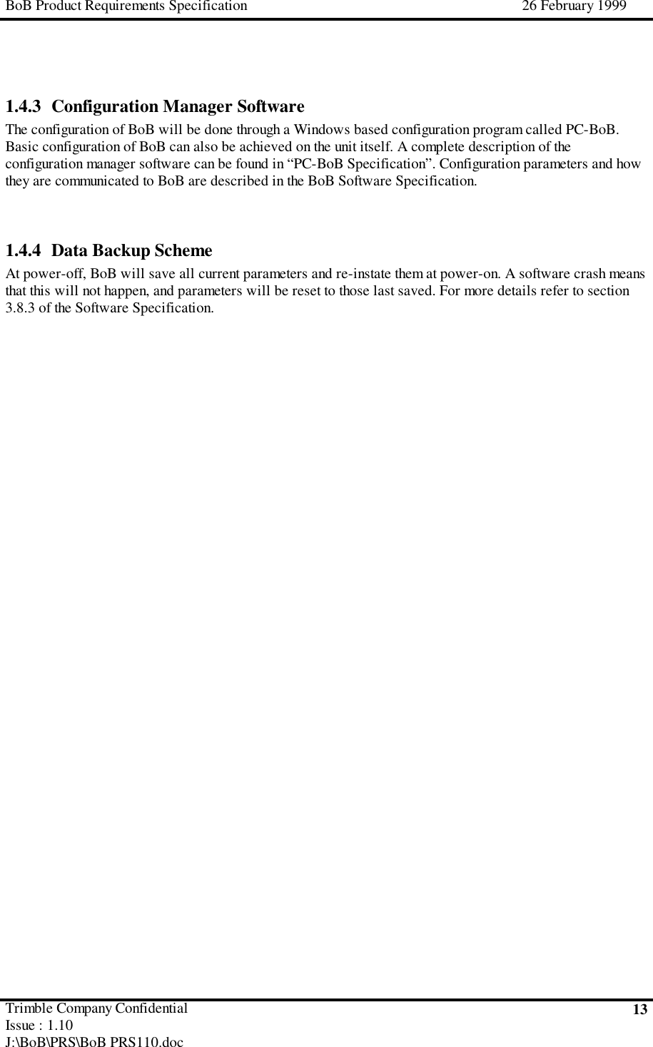 BoB Product Requirements Specification 26 February 1999Trimble Company ConfidentialIssue : 1.10J:\BoB\PRS\BoB PRS110.doc131.4.3 Configuration Manager SoftwareThe configuration of BoB will be done through a Windows based configuration program called PC-BoB.Basic configuration of BoB can also be achieved on the unit itself. A complete description of theconfiguration manager software can be found in “PC-BoB Specification”. Configuration parameters and howthey are communicated to BoB are described in the BoB Software Specification.1.4.4 Data Backup SchemeAt power-off, BoB will save all current parameters and re-instate them at power-on. A software crash meansthat this will not happen, and parameters will be reset to those last saved. For more details refer to section3.8.3 of the Software Specification.