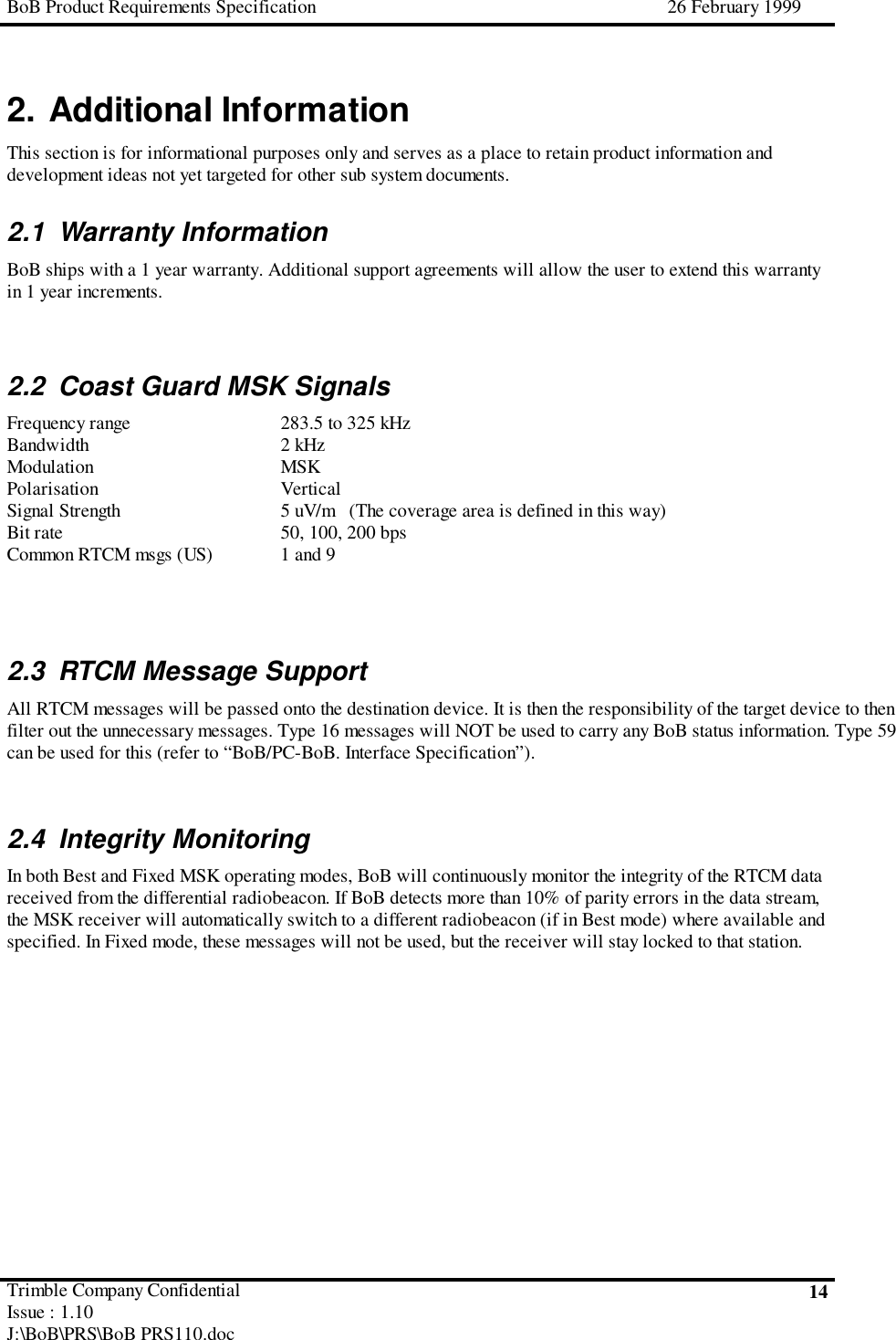 BoB Product Requirements Specification 26 February 1999Trimble Company ConfidentialIssue : 1.10J:\BoB\PRS\BoB PRS110.doc142. Additional InformationThis section is for informational purposes only and serves as a place to retain product information anddevelopment ideas not yet targeted for other sub system documents.2.1 Warranty InformationBoB ships with a 1 year warranty. Additional support agreements will allow the user to extend this warrantyin 1 year increments.2.2  Coast Guard MSK SignalsFrequency range 283.5 to 325 kHzBandwidth 2 kHzModulation MSKPolarisation VerticalSignal Strength 5 uV/m   (The coverage area is defined in this way)Bit rate 50, 100, 200 bpsCommon RTCM msgs (US) 1 and 92.3  RTCM Message SupportAll RTCM messages will be passed onto the destination device. It is then the responsibility of the target device to thenfilter out the unnecessary messages. Type 16 messages will NOT be used to carry any BoB status information. Type 59can be used for this (refer to “BoB/PC-BoB. Interface Specification”).2.4 Integrity MonitoringIn both Best and Fixed MSK operating modes, BoB will continuously monitor the integrity of the RTCM datareceived from the differential radiobeacon. If BoB detects more than 10% of parity errors in the data stream,the MSK receiver will automatically switch to a different radiobeacon (if in Best mode) where available andspecified. In Fixed mode, these messages will not be used, but the receiver will stay locked to that station.