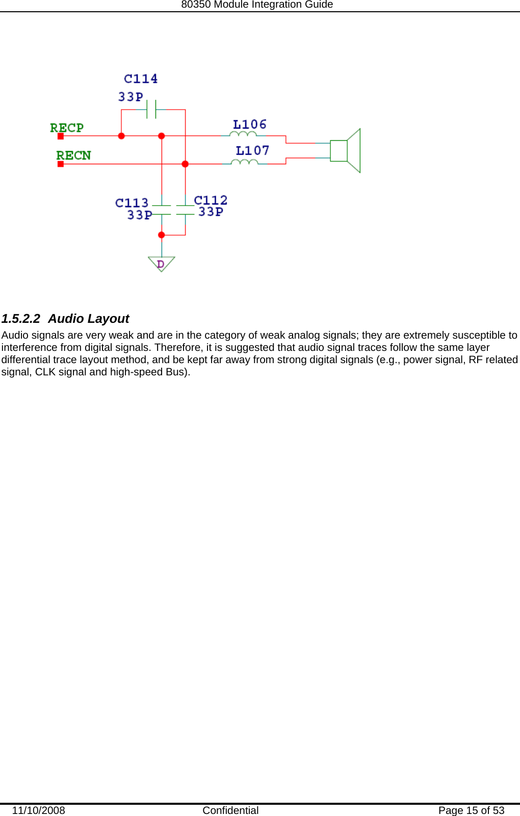   80350 Module Integration Guide  11/10/2008    Confidential  Page 15 of 53   1.5.2.2 Audio Layout Audio signals are very weak and are in the category of weak analog signals; they are extremely susceptible to interference from digital signals. Therefore, it is suggested that audio signal traces follow the same layer differential trace layout method, and be kept far away from strong digital signals (e.g., power signal, RF related signal, CLK signal and high-speed Bus).   