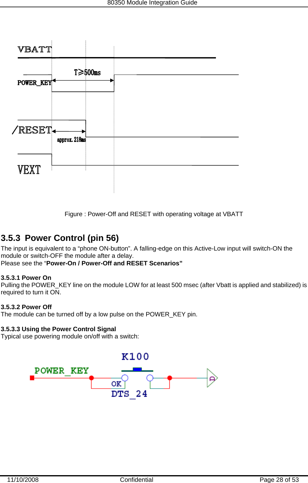   80350 Module Integration Guide  11/10/2008    Confidential  Page 28 of 53    Figure : Power-Off and RESET with operating voltage at VBATT   3.5.3  Power Control (pin 56) The input is equivalent to a “phone ON-button”. A falling-edge on this Active-Low input will switch-ON the module or switch-OFF the module after a delay.  Please see the “Power-On / Power-Off and RESET Scenarios”  3.5.3.1 Power On Pulling the POWER_KEY line on the module LOW for at least 500 msec (after Vbatt is applied and stabilized) is required to turn it ON.  3.5.3.2 Power Off The module can be turned off by a low pulse on the POWER_KEY pin.  3.5.3.3 Using the Power Control Signal  Typical use powering module on/off with a switch:  