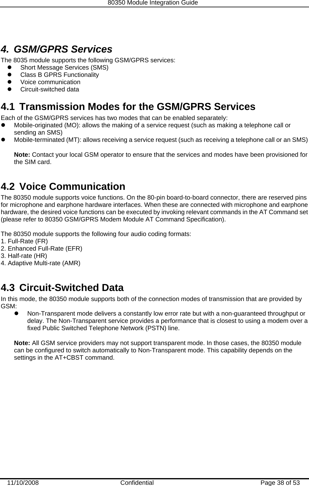   80350 Module Integration Guide  11/10/2008    Confidential  Page 38 of 53  4. GSM/GPRS Services The 8035 module supports the following GSM/GPRS services: z  Short Message Services (SMS) z  Class B GPRS Functionality z Voice communication z Circuit-switched data 4.1  Transmission Modes for the GSM/GPRS Services Each of the GSM/GPRS services has two modes that can be enabled separately: z  Mobile-originated (MO): allows the making of a service request (such as making a telephone call or sending an SMS) z  Mobile-terminated (MT): allows receiving a service request (such as receiving a telephone call or an SMS)  Note: Contact your local GSM operator to ensure that the services and modes have been provisioned for the SIM card.  4.2 Voice Communication The 80350 module supports voice functions. On the 80-pin board-to-board connector, there are reserved pins for microphone and earphone hardware interfaces. When these are connected with microphone and earphone hardware, the desired voice functions can be executed by invoking relevant commands in the AT Command set (please refer to 80350 GSM/GPRS Modem Module AT Command Specification).  The 80350 module supports the following four audio coding formats: 1. Full-Rate (FR) 2. Enhanced Full-Rate (EFR) 3. Half-rate (HR)  4. Adaptive Multi-rate (AMR)  4.3 Circuit-Switched Data In this mode, the 80350 module supports both of the connection modes of transmission that are provided by GSM: z  Non-Transparent mode delivers a constantly low error rate but with a non-guaranteed throughput or delay. The Non-Transparent service provides a performance that is closest to using a modem over a fixed Public Switched Telephone Network (PSTN) line.  Note: All GSM service providers may not support transparent mode. In those cases, the 80350 module can be configured to switch automatically to Non-Transparent mode. This capability depends on the settings in the AT+CBST command. 