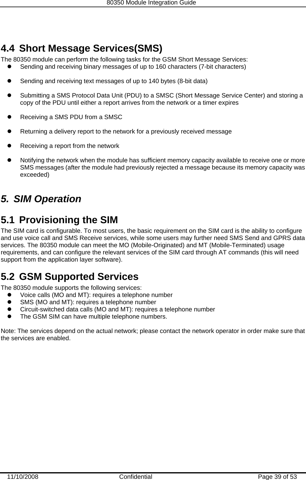   80350 Module Integration Guide  11/10/2008    Confidential  Page 39 of 53  4.4  Short Message Services(SMS) The 80350 module can perform the following tasks for the GSM Short Message Services: z  Sending and receiving binary messages of up to 160 characters (7-bit characters)  z  Sending and receiving text messages of up to 140 bytes (8-bit data)  z  Submitting a SMS Protocol Data Unit (PDU) to a SMSC (Short Message Service Center) and storing a copy of the PDU until either a report arrives from the network or a timer expires  z  Receiving a SMS PDU from a SMSC  z  Returning a delivery report to the network for a previously received message  z  Receiving a report from the network  z  Notifying the network when the module has sufficient memory capacity available to receive one or more SMS messages (after the module had previously rejected a message because its memory capacity was exceeded)  5. SIM Operation 5.1  Provisioning the SIM The SIM card is configurable. To most users, the basic requirement on the SIM card is the ability to configure and use voice call and SMS Receive services, while some users may further need SMS Send and GPRS data services. The 80350 module can meet the MO (Mobile-Originated) and MT (Mobile-Terminated) usage requirements, and can configure the relevant services of the SIM card through AT commands (this will need support from the application layer software). 5.2  GSM Supported Services The 80350 module supports the following services: z  Voice calls (MO and MT): requires a telephone number z  SMS (MO and MT): requires a telephone number  z  Circuit-switched data calls (MO and MT): requires a telephone number z  The GSM SIM can have multiple telephone numbers.  Note: The services depend on the actual network; please contact the network operator in order make sure that  the services are enabled.  