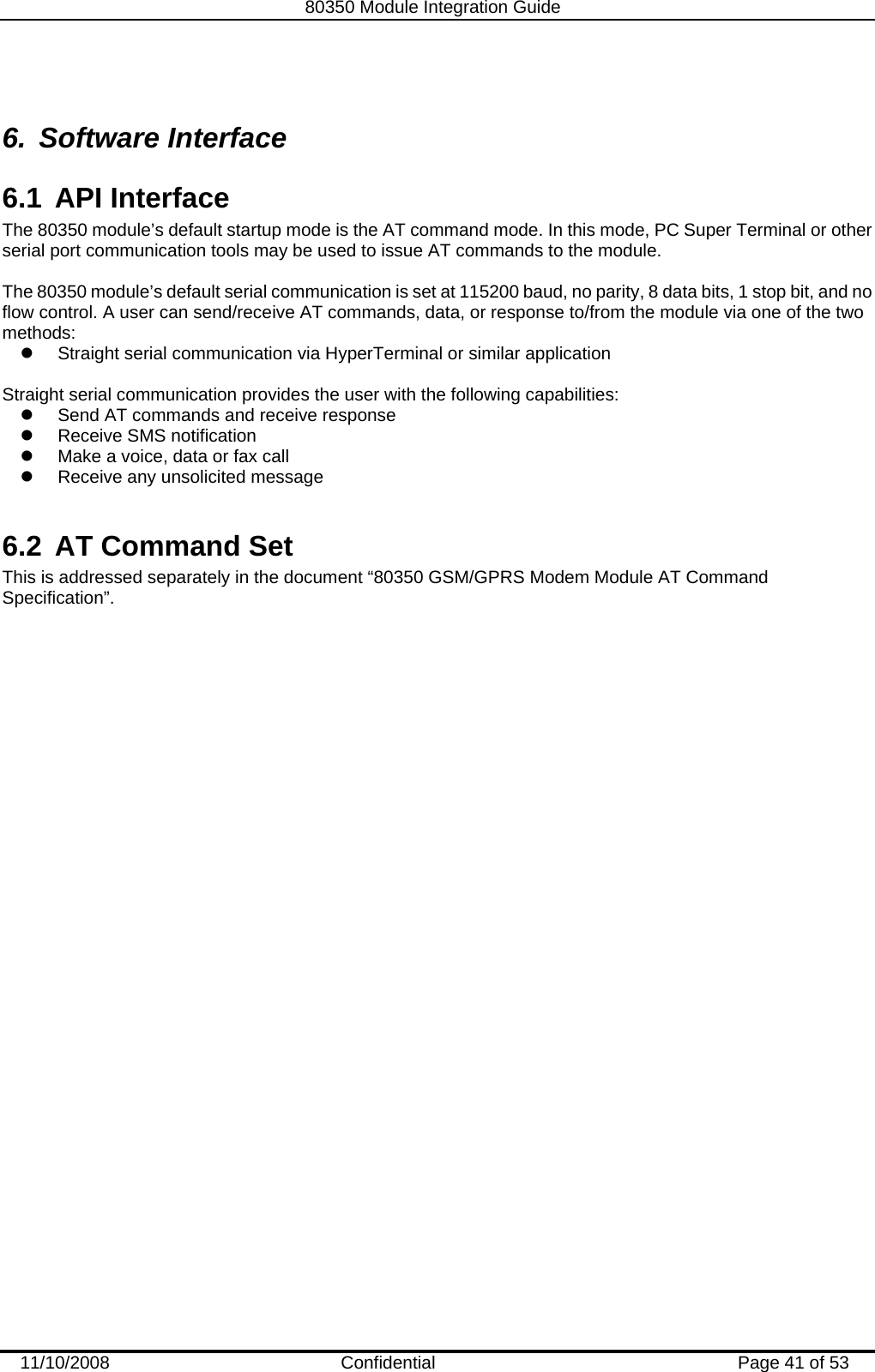   80350 Module Integration Guide  11/10/2008    Confidential  Page 41 of 53  6. Software Interface 6.1 API Interface The 80350 module’s default startup mode is the AT command mode. In this mode, PC Super Terminal or other serial port communication tools may be used to issue AT commands to the module.  The 80350 module’s default serial communication is set at 115200 baud, no parity, 8 data bits, 1 stop bit, and no flow control. A user can send/receive AT commands, data, or response to/from the module via one of the two methods:  z  Straight serial communication via HyperTerminal or similar application   Straight serial communication provides the user with the following capabilities:  z  Send AT commands and receive response  z  Receive SMS notification  z  Make a voice, data or fax call  z  Receive any unsolicited message   6.2  AT Command Set This is addressed separately in the document “80350 GSM/GPRS Modem Module AT Command Specification”.  