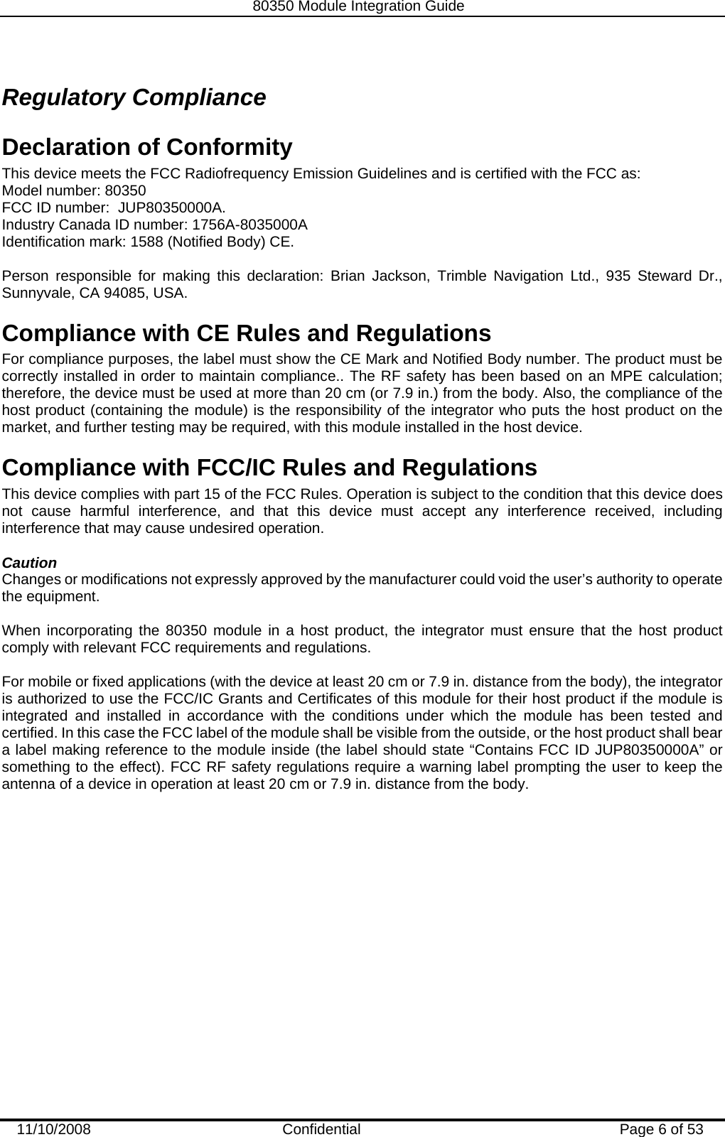   80350 Module Integration Guide  11/10/2008    Confidential  Page 6 of 53 Regulatory Compliance Declaration of Conformity This device meets the FCC Radiofrequency Emission Guidelines and is certified with the FCC as: Model number: 80350 FCC ID number:  JUP80350000A. Industry Canada ID number: 1756A-8035000A Identification mark: 1588 (Notified Body) CE.  Person responsible for making this declaration: Brian Jackson, Trimble Navigation Ltd., 935 Steward Dr., Sunnyvale, CA 94085, USA. Compliance with CE Rules and Regulations  For compliance purposes, the label must show the CE Mark and Notified Body number. The product must be correctly installed in order to maintain compliance.. The RF safety has been based on an MPE calculation; therefore, the device must be used at more than 20 cm (or 7.9 in.) from the body. Also, the compliance of the host product (containing the module) is the responsibility of the integrator who puts the host product on the market, and further testing may be required, with this module installed in the host device. Compliance with FCC/IC Rules and Regulations This device complies with part 15 of the FCC Rules. Operation is subject to the condition that this device does not cause harmful interference, and that this device must accept any interference received, including interference that may cause undesired operation.   Caution Changes or modifications not expressly approved by the manufacturer could void the user’s authority to operate the equipment.  When incorporating the 80350 module in a host product, the integrator must ensure that the host product comply with relevant FCC requirements and regulations.   For mobile or fixed applications (with the device at least 20 cm or 7.9 in. distance from the body), the integrator is authorized to use the FCC/IC Grants and Certificates of this module for their host product if the module is integrated and installed in accordance with the conditions under which the module has been tested and certified. In this case the FCC label of the module shall be visible from the outside, or the host product shall bear a label making reference to the module inside (the label should state “Contains FCC ID JUP80350000A” or something to the effect). FCC RF safety regulations require a warning label prompting the user to keep the antenna of a device in operation at least 20 cm or 7.9 in. distance from the body. 