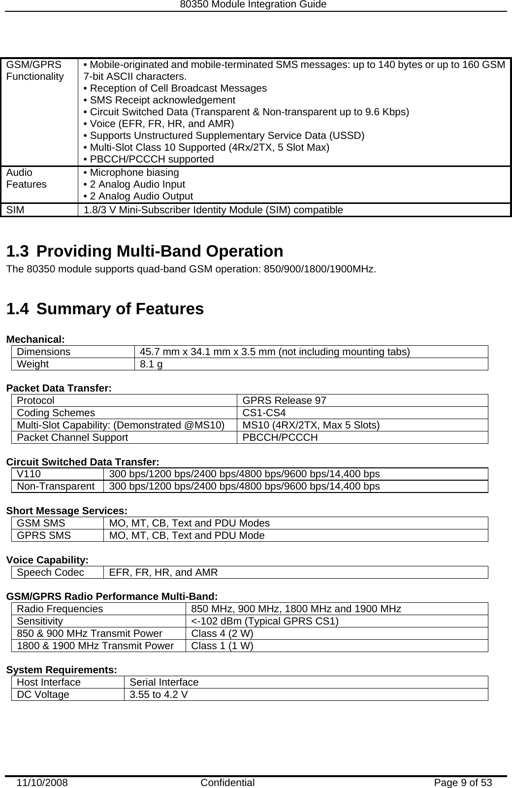   80350 Module Integration Guide  11/10/2008    Confidential  Page 9 of 53  GSM/GPRS Functionality  • Mobile-originated and mobile-terminated SMS messages: up to 140 bytes or up to 160 GSM 7-bit ASCII characters. • Reception of Cell Broadcast Messages  • SMS Receipt acknowledgement  • Circuit Switched Data (Transparent &amp; Non-transparent up to 9.6 Kbps)  • Voice (EFR, FR, HR, and AMR)  • Supports Unstructured Supplementary Service Data (USSD)  • Multi-Slot Class 10 Supported (4Rx/2TX, 5 Slot Max)  • PBCCH/PCCCH supported  Audio Features  • Microphone biasing  • 2 Analog Audio Input  • 2 Analog Audio Output SIM  1.8/3 V Mini-Subscriber Identity Module (SIM) compatible  1.3  Providing Multi-Band Operation The 80350 module supports quad-band GSM operation: 850/900/1800/1900MHz.  1.4  Summary of Features  Mechanical: Dimensions 45.7 mm x 34.1 mm x 3.5 mm (not including mounting tabs) Weight 8.1 g  Packet Data Transfer: Protocol  GPRS Release 97 Coding Schemes CS1-CS4 Multi-Slot Capability: (Demonstrated @MS10) MS10 (4RX/2TX, Max 5 Slots) Packet Channel Support PBCCH/PCCCH  Circuit Switched Data Transfer: V110  300 bps/1200 bps/2400 bps/4800 bps/9600 bps/14,400 bps Non-Transparent 300 bps/1200 bps/2400 bps/4800 bps/9600 bps/14,400 bps  Short Message Services: GSM SMS  MO, MT, CB, Text and PDU Modes GPRS SMS MO, MT, CB, Text and PDU Mode  Voice Capability: Speech Codec  EFR, FR, HR, and AMR  GSM/GPRS Radio Performance Multi-Band: Radio Frequencies  850 MHz, 900 MHz, 1800 MHz and 1900 MHz Sensitivity &lt;-102 dBm (Typical GPRS CS1) 850 &amp; 900 MHz Transmit Power Class 4 (2 W) 1800 &amp; 1900 MHz Transmit Power Class 1 (1 W)  System Requirements: Host Interface Serial Interface DC Voltage 3.55 to 4.2 V  