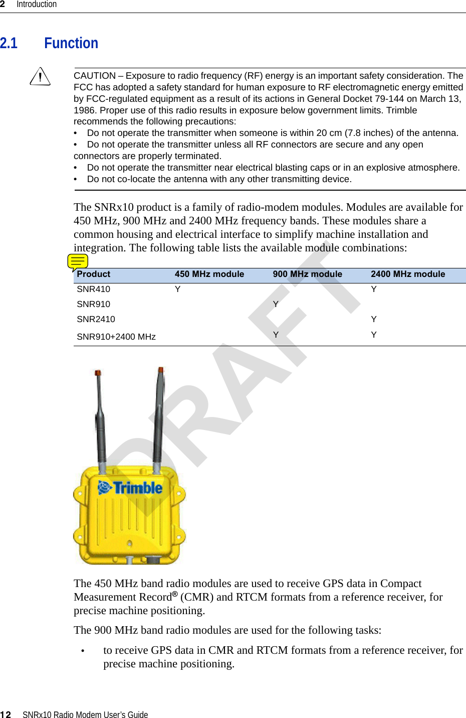2     Introduction12     SNRx10 Radio Modem User’s Guide2.1 FunctionCCAUTION – Exposure to radio frequency (RF) energy is an important safety consideration. The FCC has adopted a safety standard for human exposure to RF electromagnetic energy emitted by FCC-regulated equipment as a result of its actions in General Docket 79-144 on March 13, 1986. Proper use of this radio results in exposure below government limits. Trimble recommends the following precautions:•    Do not operate the transmitter when someone is within 20 cm (7.8 inches) of the antenna.•    Do not operate the transmitter unless all RF connectors are secure and any open connectors are properly terminated.•    Do not operate the transmitter near electrical blasting caps or in an explosive atmosphere.•    Do not co-locate the antenna with any other transmitting device.The SNRx10 product is a family of radio-modem modules. Modules are available for 450 MHz, 900 MHz and 2400 MHz frequency bands. These modules share a common housing and electrical interface to simplify machine installation and integration. The following table lists the available module combinations:The 450 MHz band radio modules are used to receive GPS data in Compact Measurement Record® (CMR) and RTCM formats from a reference receiver, for precise machine positioning.The 900 MHz band radio modules are used for the following tasks:•to receive GPS data in CMR and RTCM formats from a reference receiver, for precise machine positioning.Product 450 MHz module 900 MHz module 2400 MHz moduleSNR410 Y YSNR910 YSNR2410 YSNR910+2400 MHz YYDRAFT
