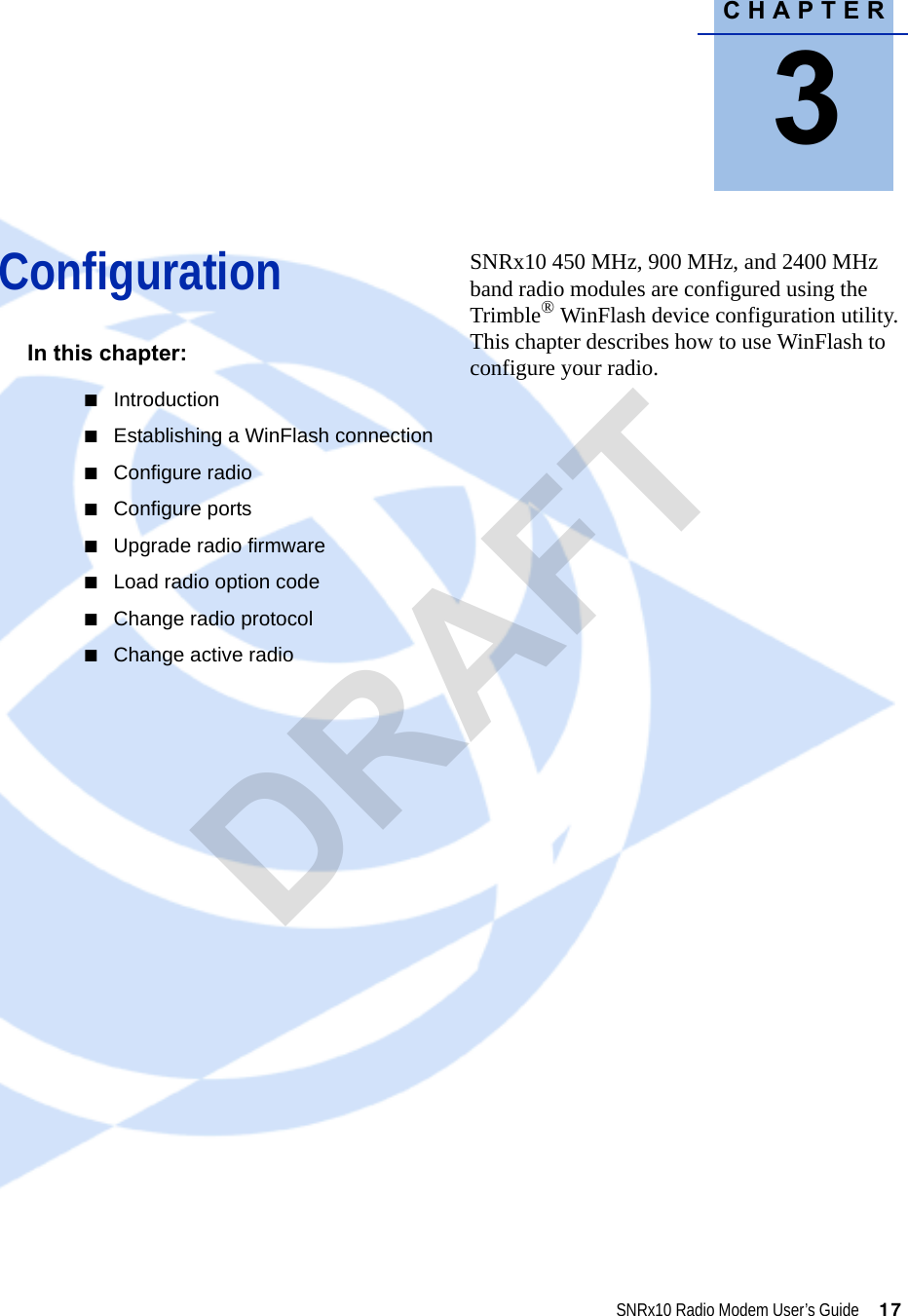 CHAPTER3SNRx10 Radio Modem User’s Guide     17Configuration 3In this chapter:QIntroductionQEstablishing a WinFlash connectionQConfigure radioQConfigure portsQUpgrade radio firmwareQLoad radio option codeQChange radio protocolQChange active radioSNRx10 450 MHz, 900 MHz, and 2400 MHz band radio modules are configured using the Trimble® WinFlash device configuration utility. This chapter describes how to use WinFlash to configure your radio.DRAFT