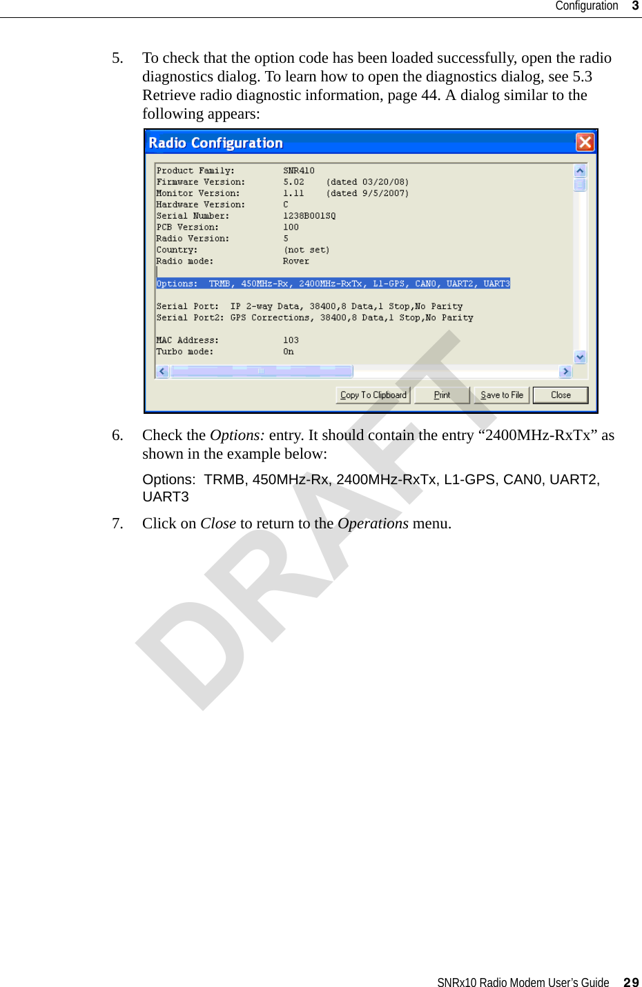 SNRx10 Radio Modem User’s Guide     29Configuration     35. To check that the option code has been loaded successfully, open the radio diagnostics dialog. To learn how to open the diagnostics dialog, see 5.3 Retrieve radio diagnostic information, page 44. A dialog similar to the following appears:6. Check the Options: entry. It should contain the entry “2400MHz-RxTx” as shown in the example below:Options:  TRMB, 450MHz-Rx, 2400MHz-RxTx, L1-GPS, CAN0, UART2, UART37. Click on Close to return to the Operations menu.DRAFT