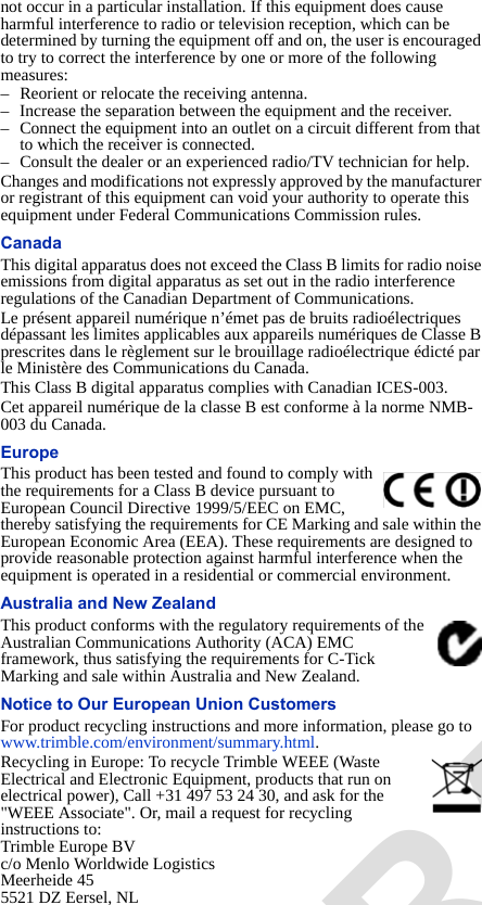 not occur in a particular installation. If this equipment does cause harmful interference to radio or television reception, which can be determined by turning the equipment off and on, the user is encouraged to try to correct the interference by one or more of the following measures:– Reorient or relocate the receiving antenna.– Increase the separation between the equipment and the receiver.– Connect the equipment into an outlet on a circuit different from that to which the receiver is connected.– Consult the dealer or an experienced radio/TV technician for help.Changes and modifications not expressly approved by the manufacturer or registrant of this equipment can void your authority to operate this equipment under Federal Communications Commission rules.CanadaThis digital apparatus does not exceed the Class B limits for radio noise emissions from digital apparatus as set out in the radio interference regulations of the Canadian Department of Communications.Le présent appareil numérique n’émet pas de bruits radioélectriques dépassant les limites applicables aux appareils numériques de Classe B prescrites dans le règlement sur le brouillage radioélectrique édicté par le Ministère des Communications du Canada.This Class B digital apparatus complies with Canadian ICES-003.Cet appareil numérique de la classe B est conforme à la norme NMB-003 du Canada.EuropeThis product has been tested and found to comply with the requirements for a Class B device pursuant to European Council Directive 1999/5/EEC on EMC, thereby satisfying the requirements for CE Marking and sale within the European Economic Area (EEA). These requirements are designed to provide reasonable protection against harmful interference when the equipment is operated in a residential or commercial environment.Australia and New ZealandThis product conforms with the regulatory requirements of the Australian Communications Authority (ACA) EMC framework, thus satisfying the requirements for C-Tick Marking and sale within Australia and New Zealand.Notice to Our European Union CustomersFor product recycling instructions and more information, please go to www.trimble.com/environment/summary.html. Recycling in Europe: To recycle Trimble WEEE (Waste Electrical and Electronic Equipment, products that run on electrical power), Call +31 497 53 24 30, and ask for the &quot;WEEE Associate&quot;. Or, mail a request for recycling instructions to:Trimble Europe BVc/o Menlo Worldwide LogisticsMeerheide 455521 DZ Eersel, NLDRAFT