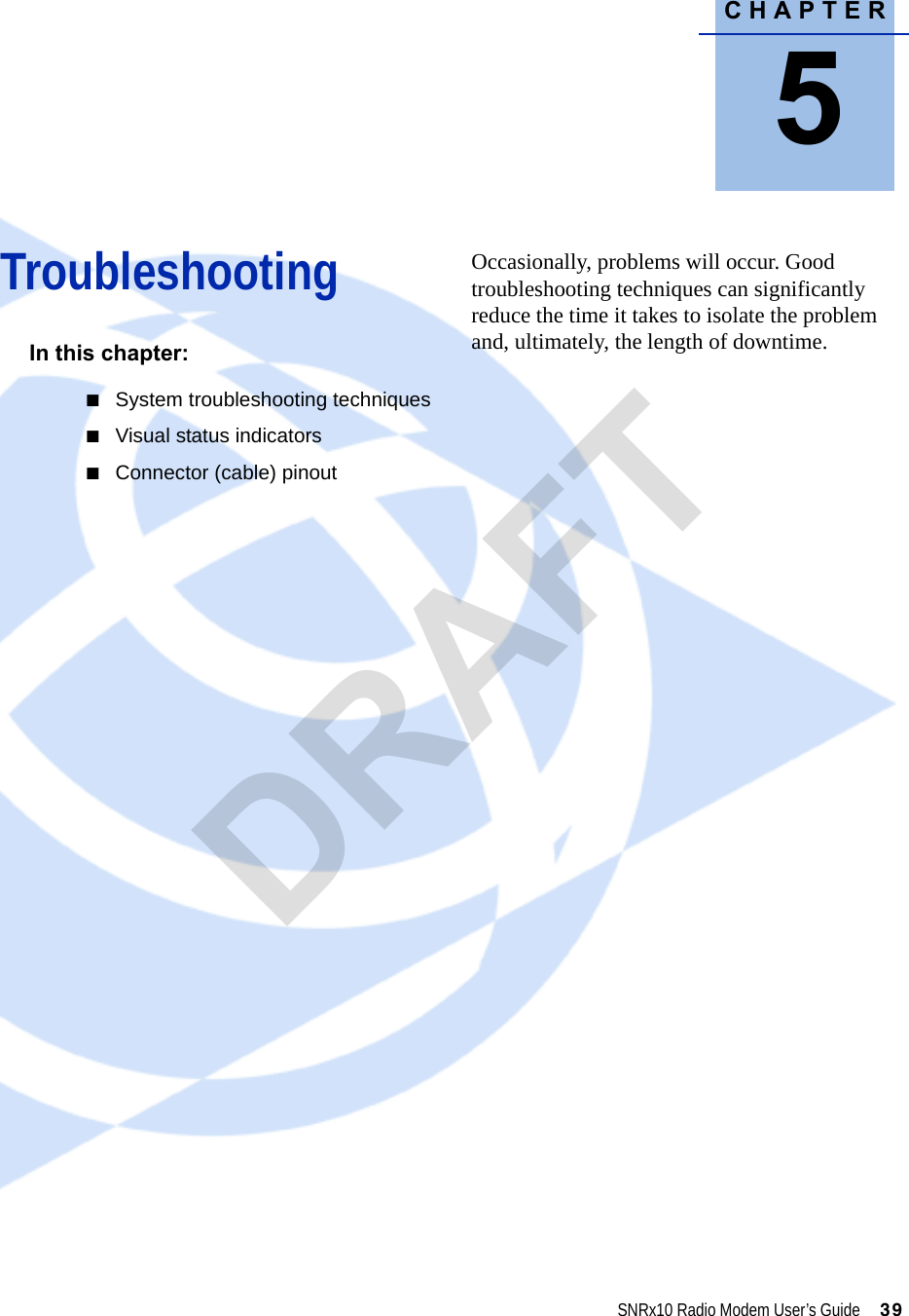 CHAPTER5SNRx10 Radio Modem User’s Guide     39Troubleshooting 5In this chapter:QSystem troubleshooting techniquesQVisual status indicatorsQConnector (cable) pinoutOccasionally, problems will occur. Good troubleshooting techniques can significantly reduce the time it takes to isolate the problem and, ultimately, the length of downtime.DRAFT