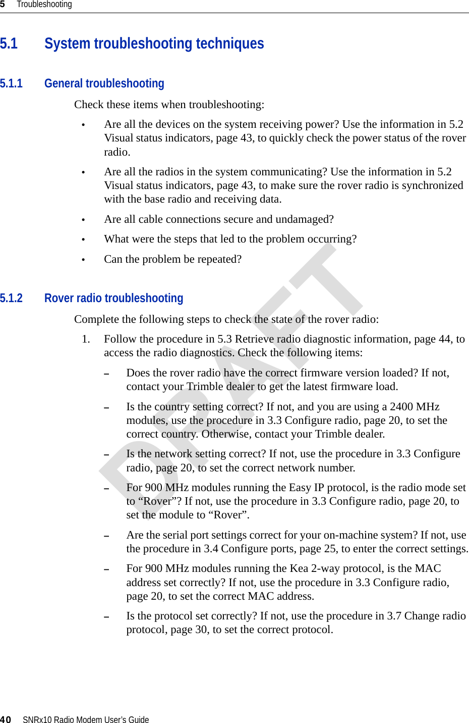 5     Troubleshooting40     SNRx10 Radio Modem User’s Guide5.1 System troubleshooting techniques5.1.1 General troubleshootingCheck these items when troubleshooting:•Are all the devices on the system receiving power? Use the information in 5.2 Visual status indicators, page 43, to quickly check the power status of the rover radio.•Are all the radios in the system communicating? Use the information in 5.2 Visual status indicators, page 43, to make sure the rover radio is synchronized with the base radio and receiving data.•Are all cable connections secure and undamaged?•What were the steps that led to the problem occurring?•Can the problem be repeated?5.1.2 Rover radio troubleshootingComplete the following steps to check the state of the rover radio:1. Follow the procedure in 5.3 Retrieve radio diagnostic information, page 44, to access the radio diagnostics. Check the following items:–Does the rover radio have the correct firmware version loaded? If not, contact your Trimble dealer to get the latest firmware load.–Is the country setting correct? If not, and you are using a 2400 MHz modules, use the procedure in 3.3 Configure radio, page 20, to set the correct country. Otherwise, contact your Trimble dealer.–Is the network setting correct? If not, use the procedure in 3.3 Configure radio, page 20, to set the correct network number.–For 900 MHz modules running the Easy IP protocol, is the radio mode set to “Rover”? If not, use the procedure in 3.3 Configure radio, page 20, to set the module to “Rover”.–Are the serial port settings correct for your on-machine system? If not, use the procedure in 3.4 Configure ports, page 25, to enter the correct settings.–For 900 MHz modules running the Kea 2-way protocol, is the MAC address set correctly? If not, use the procedure in 3.3 Configure radio, page 20, to set the correct MAC address.–Is the protocol set correctly? If not, use the procedure in 3.7 Change radio protocol, page 30, to set the correct protocol.DRAFT