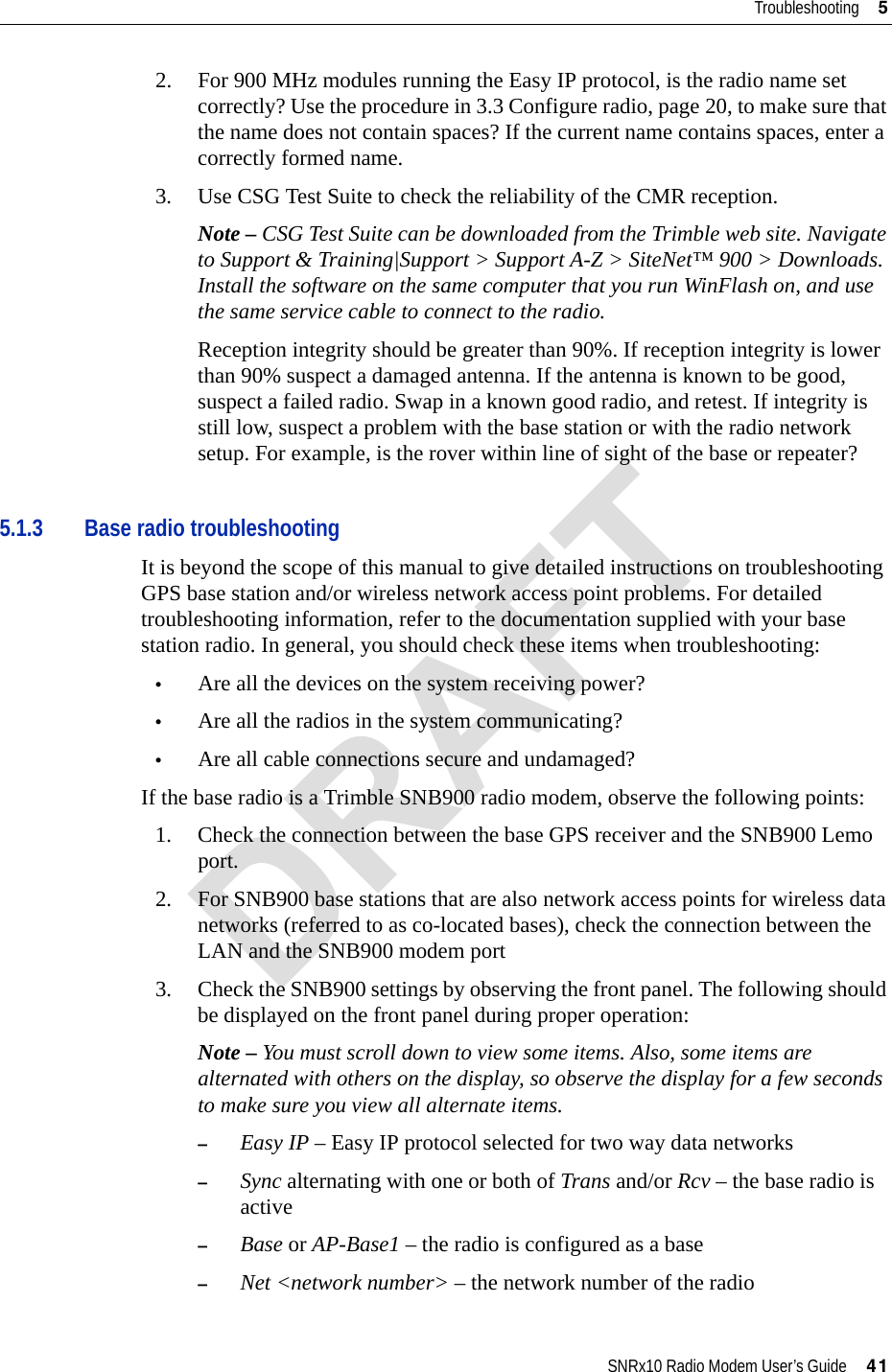 SNRx10 Radio Modem User’s Guide     41Troubleshooting     52. For 900 MHz modules running the Easy IP protocol, is the radio name set correctly? Use the procedure in 3.3 Configure radio, page 20, to make sure that the name does not contain spaces? If the current name contains spaces, enter a correctly formed name.3. Use CSG Test Suite to check the reliability of the CMR reception.Note – CSG Test Suite can be downloaded from the Trimble web site. Navigate to Support &amp; Training|Support &gt; Support A-Z &gt; SiteNet™ 900 &gt; Downloads. Install the software on the same computer that you run WinFlash on, and use the same service cable to connect to the radio.Reception integrity should be greater than 90%. If reception integrity is lower than 90% suspect a damaged antenna. If the antenna is known to be good, suspect a failed radio. Swap in a known good radio, and retest. If integrity is still low, suspect a problem with the base station or with the radio network setup. For example, is the rover within line of sight of the base or repeater?5.1.3 Base radio troubleshootingIt is beyond the scope of this manual to give detailed instructions on troubleshooting GPS base station and/or wireless network access point problems. For detailed troubleshooting information, refer to the documentation supplied with your base station radio. In general, you should check these items when troubleshooting:•Are all the devices on the system receiving power?•Are all the radios in the system communicating?•Are all cable connections secure and undamaged?If the base radio is a Trimble SNB900 radio modem, observe the following points:1. Check the connection between the base GPS receiver and the SNB900 Lemo port.2. For SNB900 base stations that are also network access points for wireless data networks (referred to as co-located bases), check the connection between the LAN and the SNB900 modem port3. Check the SNB900 settings by observing the front panel. The following should be displayed on the front panel during proper operation:Note – You must scroll down to view some items. Also, some items are alternated with others on the display, so observe the display for a few seconds to make sure you view all alternate items.–Easy IP – Easy IP protocol selected for two way data networks–Sync alternating with one or both of Trans and/or Rcv – the base radio is active–Base or AP-Base1 – the radio is configured as a base–Net &lt;network number&gt; – the network number of the radioDRAFT