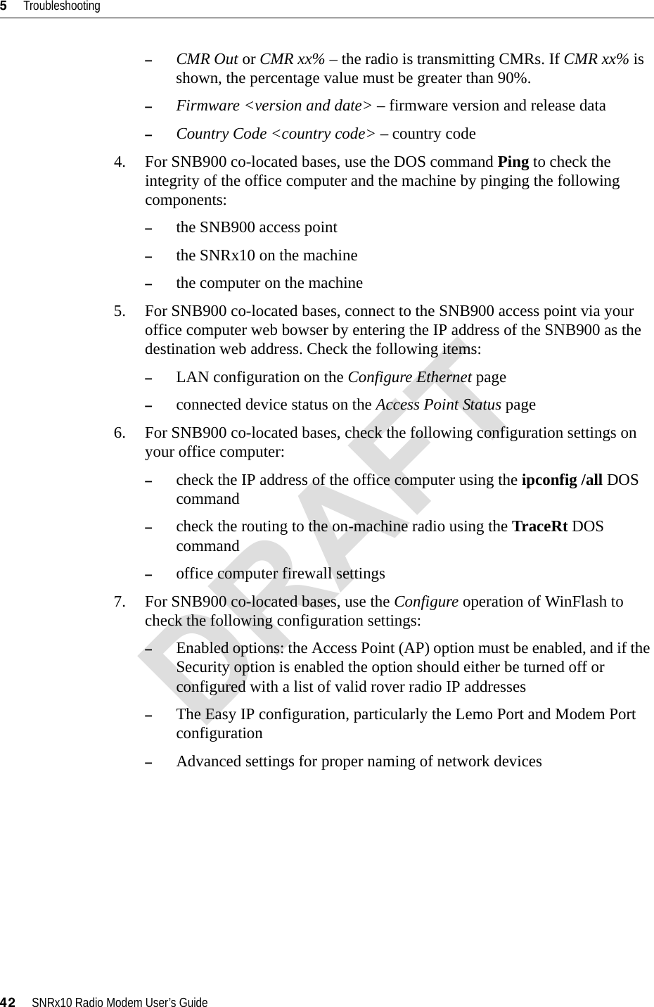 5     Troubleshooting42     SNRx10 Radio Modem User’s Guide–CMR Out or CMR xx% – the radio is transmitting CMRs. If CMR xx% is shown, the percentage value must be greater than 90%.–Firmware &lt;version and date&gt; – firmware version and release data–Country Code &lt;country code&gt; – country code4. For SNB900 co-located bases, use the DOS command Ping to check the integrity of the office computer and the machine by pinging the following components:–the SNB900 access point–the SNRx10 on the machine–the computer on the machine5. For SNB900 co-located bases, connect to the SNB900 access point via your office computer web bowser by entering the IP address of the SNB900 as the destination web address. Check the following items:–LAN configuration on the Configure Ethernet page–connected device status on the Access Point Status page6. For SNB900 co-located bases, check the following configuration settings on your office computer:–check the IP address of the office computer using the ipconfig /all DOS command–check the routing to the on-machine radio using the TraceRt DOS command–office computer firewall settings7. For SNB900 co-located bases, use the Configure operation of WinFlash to check the following configuration settings:–Enabled options: the Access Point (AP) option must be enabled, and if the Security option is enabled the option should either be turned off or configured with a list of valid rover radio IP addresses–The Easy IP configuration, particularly the Lemo Port and Modem Port configuration–Advanced settings for proper naming of network devicesDRAFT