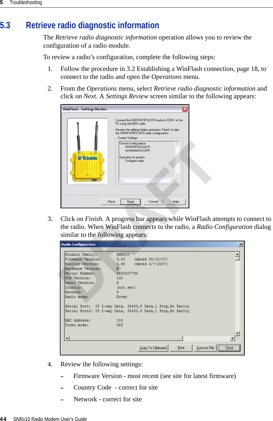 5     Troubleshooting44     SNRx10 Radio Modem User’s Guide5.3 Retrieve radio diagnostic informationThe Retrieve radio diagnostic information operation allows you to review the configuration of a radio module.To review a radio’s configuration, complete the following steps:1. Follow the procedure in 3.2 Establishing a WinFlash connection, page 18, to connect to the radio and open the Operations menu.2. From the Operations menu, select Retrieve radio diagnostic information and click on Next. A Settings Review screen similar to the following appears:3. Click on Finish. A progress bar appears while WinFlash attempts to connect to the radio. When WinFlash connects to the radio, a Radio Configuration dialog similar to the following appears:4. Review the following settings:–Firmware Version - most recent (see site for latest firmware)–Country Code  - correct for site–Network - correct for siteDRAFT