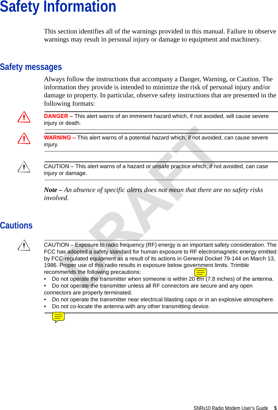 SNRx10 Radio Modem User’s Guide     5Safety InformationThis section identifies all of the warnings provided in this manual. Failure to observe warnings may result in personal injury or damage to equipment and machinery.Safety messagesAlways follow the instructions that accompany a Danger, Warning, or Caution. The information they provide is intended to minimize the risk of personal injury and/or damage to property. In particular, observe safety instructions that are presented in the following formats:CDANGER – This alert warns of an imminent hazard which, if not avoided, will cause severe injury or death.CWARNING – This alert warns of a potential hazard which, if not avoided, can cause severe injury.CCAUTION – This alert warns of a hazard or unsafe practice which, if not avoided, can case injury or damage.Note – An absence of specific alerts does not mean that there are no safety risks involved.CautionsCCAUTION – Exposure to radio frequency (RF) energy is an important safety consideration. The FCC has adopted a safety standard for human exposure to RF electromagnetic energy emitted by FCC-regulated equipment as a result of its actions in General Docket 79-144 on March 13, 1986. Proper use of this radio results in exposure below government limits. Trimble recommends the following precautions:•    Do not operate the transmitter when someone is within 20 cm (7.8 inches) of the antenna.•    Do not operate the transmitter unless all RF connectors are secure and any open connectors are properly terminated.•    Do not operate the transmitter near electrical blasting caps or in an explosive atmosphere.•    Do not co-locate the antenna with any other transmitting device.DRAFT