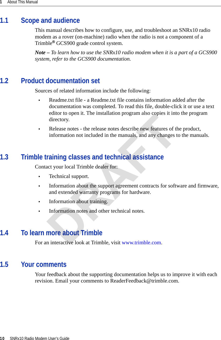 1     About This Manual10     SNRx10 Radio Modem User’s Guide1.1 Scope and audienceThis manual describes how to configure, use, and troubleshoot an SNRx10 radio modem as a rover (on-machine) radio when the radio is not a component of a Trimble® GCS900 grade control system.Note – To learn how to use the SNRx10 radio modem when it is a part of a GCS900 system, refer to the GCS900 documentation. 1.2 Product documentation setSources of related information include the following:•Readme.txt file - a Readme.txt file contains information added after the documentation was completed. To read this file, double-click it or use a text editor to open it. The installation program also copies it into the program directory.•Release notes - the release notes describe new features of the product, information not included in the manuals, and any changes to the manuals. 1.3 Trimble training classes and technical assistanceContact your local Trimble dealer for:•Technical support.•Information about the support agreement contracts for software and firmware, and extended warranty programs for hardware.•Information about training.•Information notes and other technical notes.1.4 To learn more about TrimbleFor an interactive look at Trimble, visit www.trimble.com.1.5 Your commentsYour feedback about the supporting documentation helps us to improve it with each revision. Email your comments to ReaderFeedback@trimble.com.DRAFT