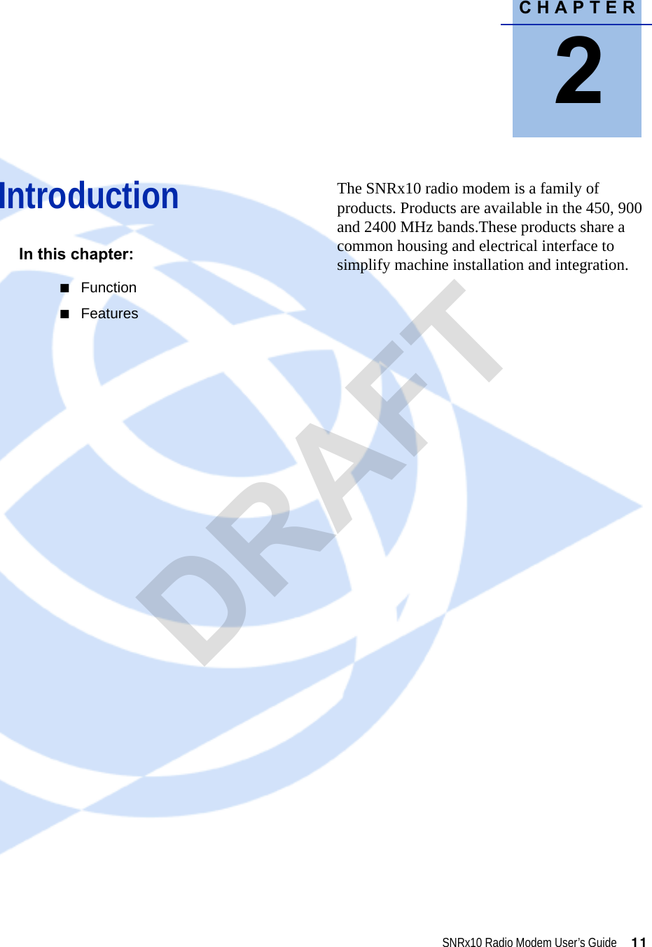 CHAPTER2SNRx10 Radio Modem User’s Guide     11Introduction 2In this chapter:QFunctionQFeaturesThe SNRx10 radio modem is a family of products. Products are available in the 450, 900 and 2400 MHz bands.These products share a common housing and electrical interface to simplify machine installation and integration. DRAFT