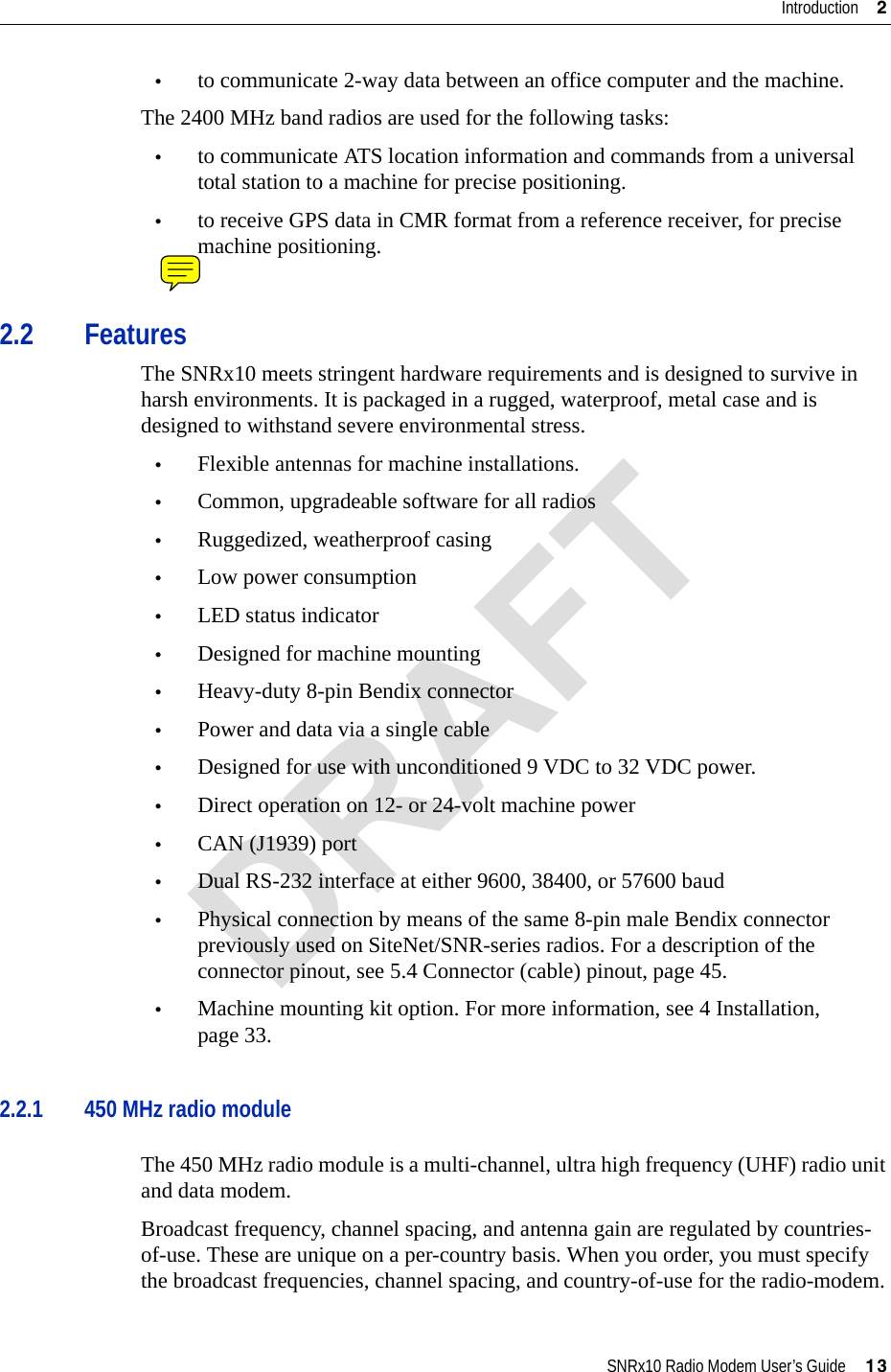 SNRx10 Radio Modem User’s Guide     13Introduction     2•to communicate 2-way data between an office computer and the machine.The 2400 MHz band radios are used for the following tasks:•to communicate ATS location information and commands from a universal total station to a machine for precise positioning.•to receive GPS data in CMR format from a reference receiver, for precise machine positioning.2.2 FeaturesThe SNRx10 meets stringent hardware requirements and is designed to survive in harsh environments. It is packaged in a rugged, waterproof, metal case and is designed to withstand severe environmental stress.•Flexible antennas for machine installations.•Common, upgradeable software for all radios•Ruggedized, weatherproof casing •Low power consumption•LED status indicator•Designed for machine mounting•Heavy-duty 8-pin Bendix connector•Power and data via a single cable•Designed for use with unconditioned 9 VDC to 32 VDC power.•Direct operation on 12- or 24-volt machine power •CAN (J1939) port•Dual RS-232 interface at either 9600, 38400, or 57600 baud•Physical connection by means of the same 8-pin male Bendix connector previously used on SiteNet/SNR-series radios. For a description of the connector pinout, see 5.4 Connector (cable) pinout, page 45.•Machine mounting kit option. For more information, see 4 Installation, page 33.2.2.1 450 MHz radio moduleThe 450 MHz radio module is a multi-channel, ultra high frequency (UHF) radio unit and data modem.Broadcast frequency, channel spacing, and antenna gain are regulated by countries-of-use. These are unique on a per-country basis. When you order, you must specify the broadcast frequencies, channel spacing, and country-of-use for the radio-modem.DRAFT