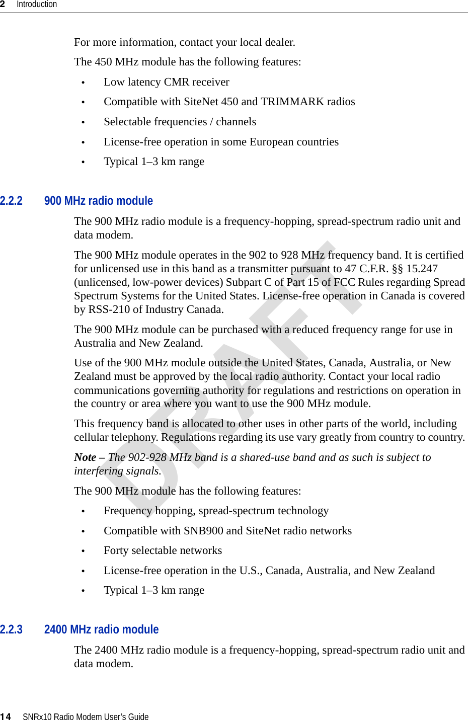 2     Introduction14     SNRx10 Radio Modem User’s GuideFor more information, contact your local dealer.The 450 MHz module has the following features:•Low latency CMR receiver•Compatible with SiteNet 450 and TRIMMARK radios•Selectable frequencies / channels•License-free operation in some European countries•Typical 1–3 km range2.2.2 900 MHz radio moduleThe 900 MHz radio module is a frequency-hopping, spread-spectrum radio unit and data modem.The 900 MHz module operates in the 902 to 928 MHz frequency band. It is certified for unlicensed use in this band as a transmitter pursuant to 47 C.F.R. §§ 15.247 (unlicensed, low-power devices) Subpart C of Part 15 of FCC Rules regarding Spread Spectrum Systems for the United States. License-free operation in Canada is covered by RSS-210 of Industry Canada.The 900 MHz module can be purchased with a reduced frequency range for use in Australia and New Zealand.Use of the 900 MHz module outside the United States, Canada, Australia, or New Zealand must be approved by the local radio authority. Contact your local radio communications governing authority for regulations and restrictions on operation in the country or area where you want to use the 900 MHz module.This frequency band is allocated to other uses in other parts of the world, including cellular telephony. Regulations regarding its use vary greatly from country to country. Note – The 902-928 MHz band is a shared-use band and as such is subject to interfering signals.The 900 MHz module has the following features:•Frequency hopping, spread-spectrum technology•Compatible with SNB900 and SiteNet radio networks•Forty selectable networks•License-free operation in the U.S., Canada, Australia, and New Zealand•Typical 1–3 km range2.2.3 2400 MHz radio moduleThe 2400 MHz radio module is a frequency-hopping, spread-spectrum radio unit and data modem.DRAFT