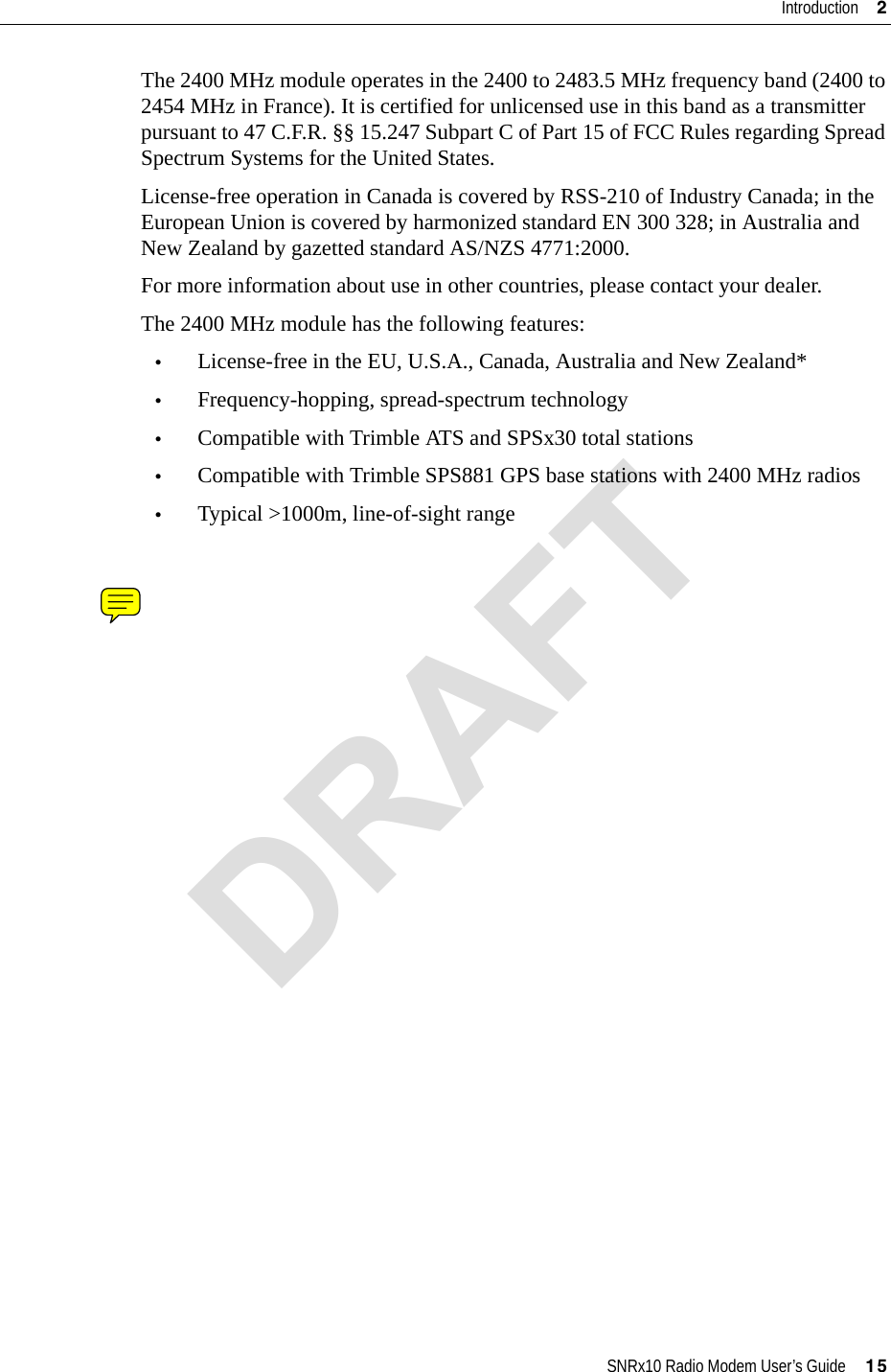 SNRx10 Radio Modem User’s Guide     15Introduction     2The 2400 MHz module operates in the 2400 to 2483.5 MHz frequency band (2400 to 2454 MHz in France). It is certified for unlicensed use in this band as a transmitter pursuant to 47 C.F.R. §§ 15.247 Subpart C of Part 15 of FCC Rules regarding Spread Spectrum Systems for the United States. License-free operation in Canada is covered by RSS-210 of Industry Canada; in the European Union is covered by harmonized standard EN 300 328; in Australia and New Zealand by gazetted standard AS/NZS 4771:2000.For more information about use in other countries, please contact your dealer.The 2400 MHz module has the following features:•License-free in the EU, U.S.A., Canada, Australia and New Zealand*•Frequency-hopping, spread-spectrum technology•Compatible with Trimble ATS and SPSx30 total stations•Compatible with Trimble SPS881 GPS base stations with 2400 MHz radios•Typical &gt;1000m, line-of-sight rangeDRAFT