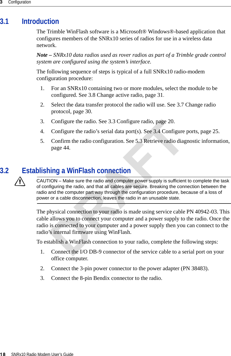 3     Configuration18     SNRx10 Radio Modem User’s Guide3.1 IntroductionThe Trimble WinFlash software is a Microsoft® Windows®-based application that configures members of the SNRx10 series of radios for use in a wireless data network.Note – SNRx10 data radios used as rover radios as part of a Trimble grade control system are configured using the system’s interface.The following sequence of steps is typical of a full SNRx10 radio-modem configuration procedure:1. For an SNRx10 containing two or more modules, select the module to be configured. See 3.8 Change active radio, page 31.2. Select the data transfer protocol the radio will use. See 3.7 Change radio protocol, page 30.3. Configure the radio. See 3.3 Configure radio, page 20.4. Configure the radio’s serial data port(s). See 3.4 Configure ports, page 25.5. Confirm the radio configuration. See 5.3 Retrieve radio diagnostic information, page 44.3.2 Establishing a WinFlash connectionCCAUTION – Make sure the radio and computer power supply is sufficient to complete the task of configuring the radio, and that all cables are secure. Breaking the connection between the radio and the computer part way through the configuration procedure, because of a loss of power or a cable disconnection, leaves the radio in an unusable state.The physical connection to your radio is made using service cable PN 40942-03. This cable allows you to connect your computer and a power supply to the radio. Once the radio is connected to your computer and a power supply then you can connect to the radio’s internal firmware using WinFlash.To establish a WinFlash connection to your radio, complete the following steps:1. Connect the I/O DB-9 connector of the service cable to a serial port on your office computer.2. Connect the 3-pin power connector to the power adapter (PN 38483).3. Connect the 8-pin Bendix connector to the radio.DRAFT