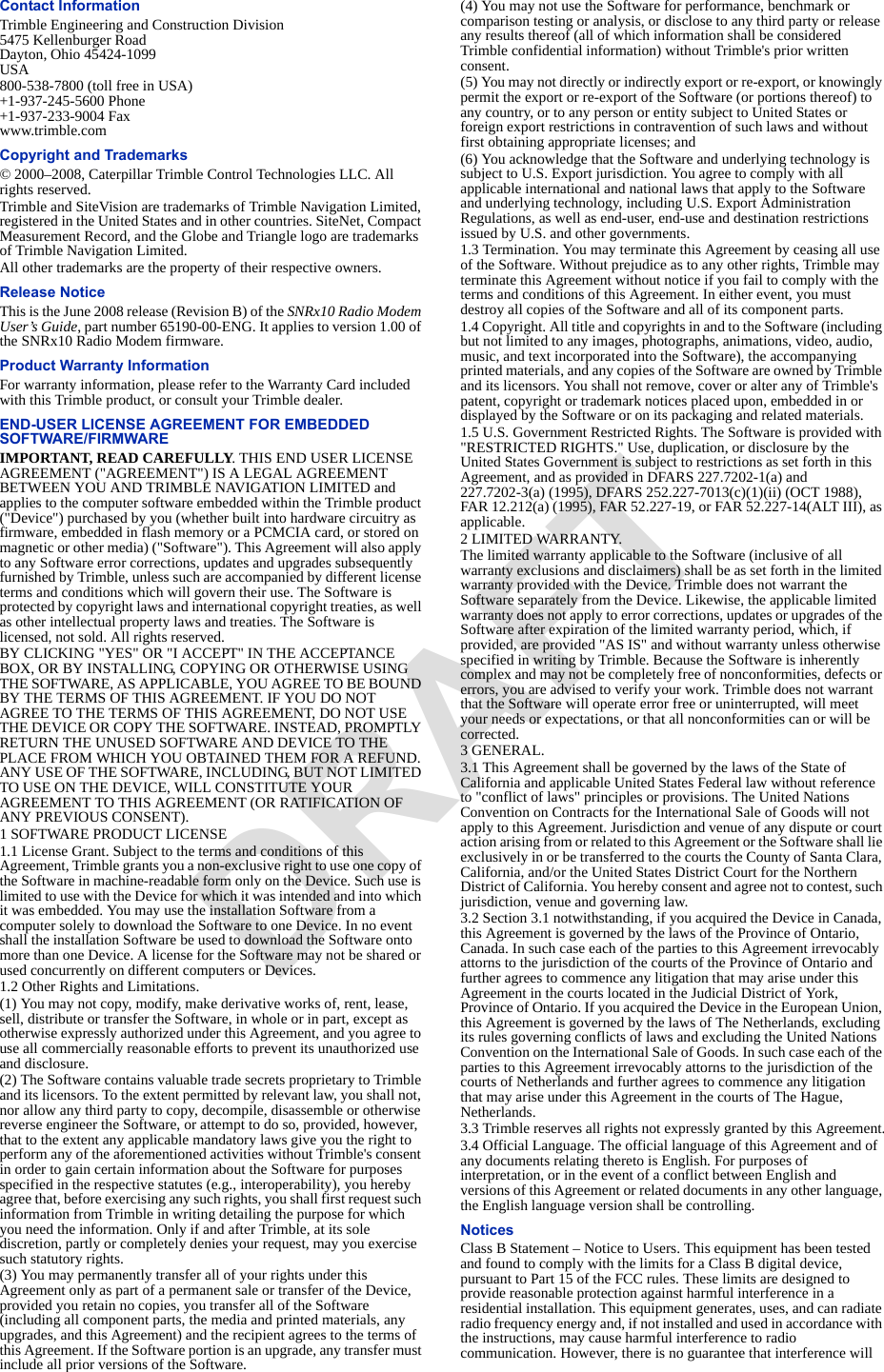 Contact InformationTrimble Engineering and Construction Division5475 Kellenburger RoadDayton, Ohio 45424-1099USA800-538-7800 (toll free in USA)+1-937-245-5600 Phone+1-937-233-9004 Fax www.trimble.comCopyright and Trademarks © 2000–2008, Caterpillar Trimble Control Technologies LLC. All rights reserved.Trimble and SiteVision are trademarks of Trimble Navigation Limited, registered in the United States and in other countries. SiteNet, Compact Measurement Record, and the Globe and Triangle logo are trademarks of Trimble Navigation Limited.All other trademarks are the property of their respective owners.Release NoticeThis is the June 2008 release (Revision B) of the SNRx10 Radio Modem User’s Guide, part number 65190-00-ENG. It applies to version 1.00 of the SNRx10 Radio Modem firmware.Product Warranty InformationFor warranty information, please refer to the Warranty Card included with this Trimble product, or consult your Trimble dealer.END-USER LICENSE AGREEMENT FOR EMBEDDED SOFTWARE/FIRMWAREIMPORTANT, READ CAREFULLY. THIS END USER LICENSE AGREEMENT (&quot;AGREEMENT&quot;) IS A LEGAL AGREEMENT BETWEEN YOU AND TRIMBLE NAVIGATION LIMITED and applies to the computer software embedded within the Trimble product (&quot;Device&quot;) purchased by you (whether built into hardware circuitry as firmware, embedded in flash memory or a PCMCIA card, or stored on magnetic or other media) (&quot;Software&quot;). This Agreement will also apply to any Software error corrections, updates and upgrades subsequently furnished by Trimble, unless such are accompanied by different license terms and conditions which will govern their use. The Software is protected by copyright laws and international copyright treaties, as well as other intellectual property laws and treaties. The Software is licensed, not sold. All rights reserved.BY CLICKING &quot;YES&quot; OR &quot;I ACCEPT&quot; IN THE ACCEPTANCE BOX, OR BY INSTALLING, COPYING OR OTHERWISE USING THE SOFTWARE, AS APPLICABLE, YOU AGREE TO BE BOUND BY THE TERMS OF THIS AGREEMENT. IF YOU DO NOT AGREE TO THE TERMS OF THIS AGREEMENT, DO NOT USE THE DEVICE OR COPY THE SOFTWARE. INSTEAD, PROMPTLY RETURN THE UNUSED SOFTWARE AND DEVICE TO THE PLACE FROM WHICH YOU OBTAINED THEM FOR A REFUND. ANY USE OF THE SOFTWARE, INCLUDING, BUT NOT LIMITED TO USE ON THE DEVICE, WILL CONSTITUTE YOUR AGREEMENT TO THIS AGREEMENT (OR RATIFICATION OF ANY PREVIOUS CONSENT).1 SOFTWARE PRODUCT LICENSE1.1 License Grant. Subject to the terms and conditions of this Agreement, Trimble grants you a non-exclusive right to use one copy of the Software in machine-readable form only on the Device. Such use is limited to use with the Device for which it was intended and into which it was embedded. You may use the installation Software from a computer solely to download the Software to one Device. In no event shall the installation Software be used to download the Software onto more than one Device. A license for the Software may not be shared or used concurrently on different computers or Devices.1.2 Other Rights and Limitations.(1) You may not copy, modify, make derivative works of, rent, lease, sell, distribute or transfer the Software, in whole or in part, except as otherwise expressly authorized under this Agreement, and you agree to use all commercially reasonable efforts to prevent its unauthorized use and disclosure.(2) The Software contains valuable trade secrets proprietary to Trimble and its licensors. To the extent permitted by relevant law, you shall not, nor allow any third party to copy, decompile, disassemble or otherwise reverse engineer the Software, or attempt to do so, provided, however, that to the extent any applicable mandatory laws give you the right to perform any of the aforementioned activities without Trimble&apos;s consent in order to gain certain information about the Software for purposes specified in the respective statutes (e.g., interoperability), you hereby agree that, before exercising any such rights, you shall first request such information from Trimble in writing detailing the purpose for which you need the information. Only if and after Trimble, at its sole discretion, partly or completely denies your request, may you exercise such statutory rights.(3) You may permanently transfer all of your rights under this Agreement only as part of a permanent sale or transfer of the Device, provided you retain no copies, you transfer all of the Software (including all component parts, the media and printed materials, any upgrades, and this Agreement) and the recipient agrees to the terms of this Agreement. If the Software portion is an upgrade, any transfer must include all prior versions of the Software.(4) You may not use the Software for performance, benchmark or comparison testing or analysis, or disclose to any third party or release any results thereof (all of which information shall be considered Trimble confidential information) without Trimble&apos;s prior written consent.(5) You may not directly or indirectly export or re-export, or knowingly permit the export or re-export of the Software (or portions thereof) to any country, or to any person or entity subject to United States or foreign export restrictions in contravention of such laws and without first obtaining appropriate licenses; and(6) You acknowledge that the Software and underlying technology is subject to U.S. Export jurisdiction. You agree to comply with all applicable international and national laws that apply to the Software and underlying technology, including U.S. Export Administration Regulations, as well as end-user, end-use and destination restrictions issued by U.S. and other governments.1.3 Termination. You may terminate this Agreement by ceasing all use of the Software. Without prejudice as to any other rights, Trimble may terminate this Agreement without notice if you fail to comply with the terms and conditions of this Agreement. In either event, you must destroy all copies of the Software and all of its component parts.1.4 Copyright. All title and copyrights in and to the Software (including but not limited to any images, photographs, animations, video, audio, music, and text incorporated into the Software), the accompanying printed materials, and any copies of the Software are owned by Trimble and its licensors. You shall not remove, cover or alter any of Trimble&apos;s patent, copyright or trademark notices placed upon, embedded in or displayed by the Software or on its packaging and related materials.1.5 U.S. Government Restricted Rights. The Software is provided with &quot;RESTRICTED RIGHTS.&quot; Use, duplication, or disclosure by the United States Government is subject to restrictions as set forth in this Agreement, and as provided in DFARS 227.7202-1(a) and 227.7202-3(a) (1995), DFARS 252.227-7013(c)(1)(ii) (OCT 1988), FAR 12.212(a) (1995), FAR 52.227-19, or FAR 52.227-14(ALT III), as applicable.2 LIMITED WARRANTY.The limited warranty applicable to the Software (inclusive of all warranty exclusions and disclaimers) shall be as set forth in the limited warranty provided with the Device. Trimble does not warrant the Software separately from the Device. Likewise, the applicable limited warranty does not apply to error corrections, updates or upgrades of the Software after expiration of the limited warranty period, which, if provided, are provided &quot;AS IS&quot; and without warranty unless otherwise specified in writing by Trimble. Because the Software is inherently complex and may not be completely free of nonconformities, defects or errors, you are advised to verify your work. Trimble does not warrant that the Software will operate error free or uninterrupted, will meet your needs or expectations, or that all nonconformities can or will be corrected.3 GENERAL.3.1 This Agreement shall be governed by the laws of the State of California and applicable United States Federal law without reference to &quot;conflict of laws&quot; principles or provisions. The United Nations Convention on Contracts for the International Sale of Goods will not apply to this Agreement. Jurisdiction and venue of any dispute or court action arising from or related to this Agreement or the Software shall lie exclusively in or be transferred to the courts the County of Santa Clara, California, and/or the United States District Court for the Northern District of California. You hereby consent and agree not to contest, such jurisdiction, venue and governing law.3.2 Section 3.1 notwithstanding, if you acquired the Device in Canada, this Agreement is governed by the laws of the Province of Ontario, Canada. In such case each of the parties to this Agreement irrevocably attorns to the jurisdiction of the courts of the Province of Ontario and further agrees to commence any litigation that may arise under this Agreement in the courts located in the Judicial District of York, Province of Ontario. If you acquired the Device in the European Union, this Agreement is governed by the laws of The Netherlands, excluding its rules governing conflicts of laws and excluding the United Nations Convention on the International Sale of Goods. In such case each of the parties to this Agreement irrevocably attorns to the jurisdiction of the courts of Netherlands and further agrees to commence any litigation that may arise under this Agreement in the courts of The Hague, Netherlands.3.3 Trimble reserves all rights not expressly granted by this Agreement.3.4 Official Language. The official language of this Agreement and of any documents relating thereto is English. For purposes of interpretation, or in the event of a conflict between English and versions of this Agreement or related documents in any other language, the English language version shall be controlling.NoticesClass B Statement – Notice to Users. This equipment has been tested and found to comply with the limits for a Class B digital device, pursuant to Part 15 of the FCC rules. These limits are designed to provide reasonable protection against harmful interference in a residential installation. This equipment generates, uses, and can radiate radio frequency energy and, if not installed and used in accordance with the instructions, may cause harmful interference to radio communication. However, there is no guarantee that interference will DRAFT
