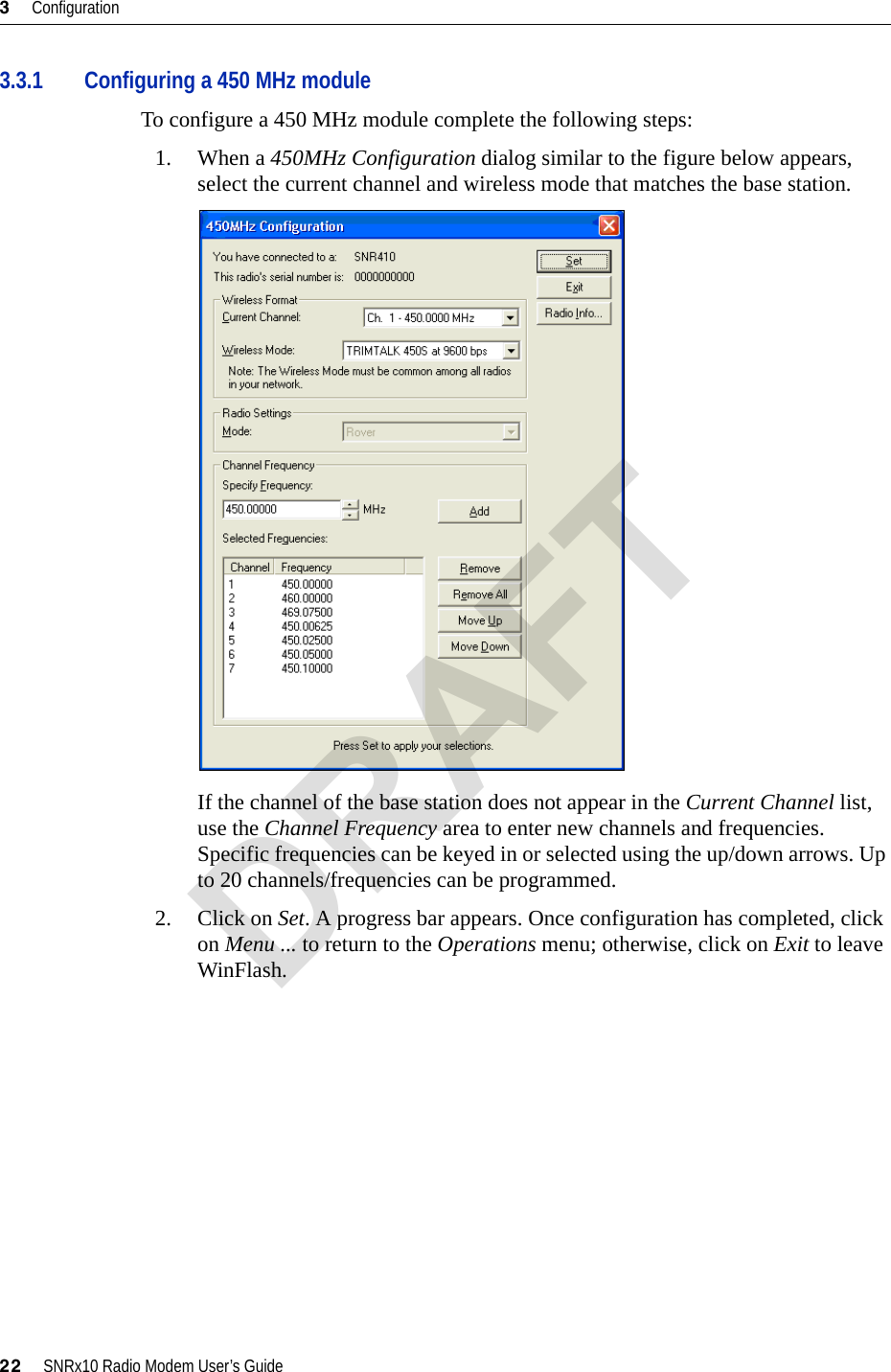 3     Configuration22     SNRx10 Radio Modem User’s Guide3.3.1 Configuring a 450 MHz moduleTo configure a 450 MHz module complete the following steps:1. When a 450MHz Configuration dialog similar to the figure below appears, select the current channel and wireless mode that matches the base station.If the channel of the base station does not appear in the Current Channel list, use the Channel Frequency area to enter new channels and frequencies. Specific frequencies can be keyed in or selected using the up/down arrows. Up to 20 channels/frequencies can be programmed.2. Click on Set. A progress bar appears. Once configuration has completed, click on Menu ... to return to the Operations menu; otherwise, click on Exit to leave WinFlash.DRAFT
