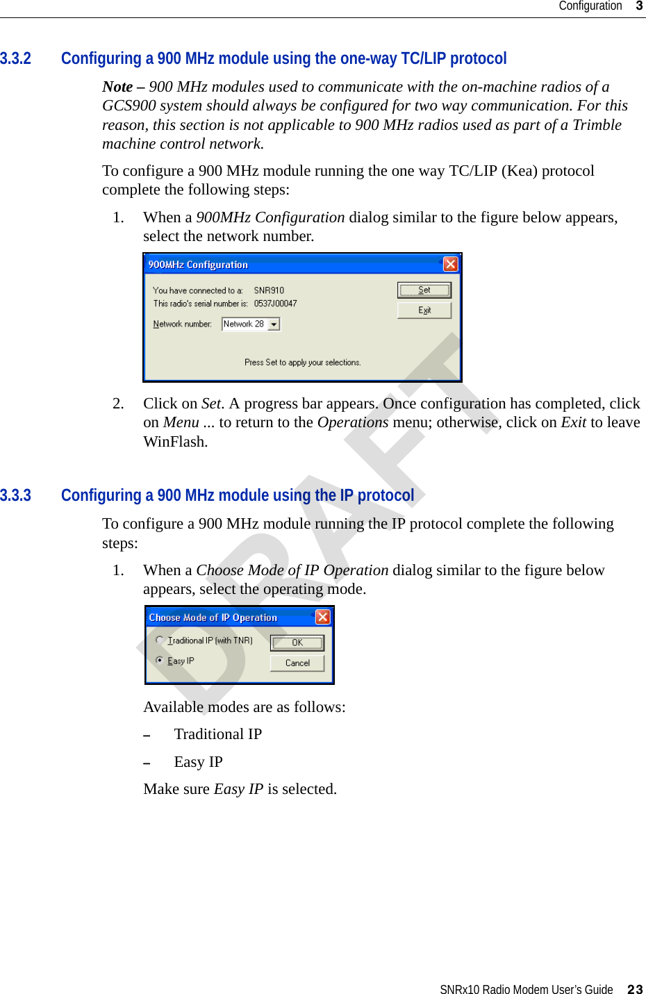 SNRx10 Radio Modem User’s Guide     23Configuration     33.3.2 Configuring a 900 MHz module using the one-way TC/LIP protocolNote – 900 MHz modules used to communicate with the on-machine radios of a GCS900 system should always be configured for two way communication. For this reason, this section is not applicable to 900 MHz radios used as part of a Trimble machine control network.To configure a 900 MHz module running the one way TC/LIP (Kea) protocol complete the following steps:1. When a 900MHz Configuration dialog similar to the figure below appears, select the network number.2. Click on Set. A progress bar appears. Once configuration has completed, click on Menu ... to return to the Operations menu; otherwise, click on Exit to leave WinFlash.3.3.3 Configuring a 900 MHz module using the IP protocolTo configure a 900 MHz module running the IP protocol complete the following steps:1. When a Choose Mode of IP Operation dialog similar to the figure below appears, select the operating mode.Available modes are as follows:–Traditional IP–Easy IPMake sure Easy IP is selected.DRAFT