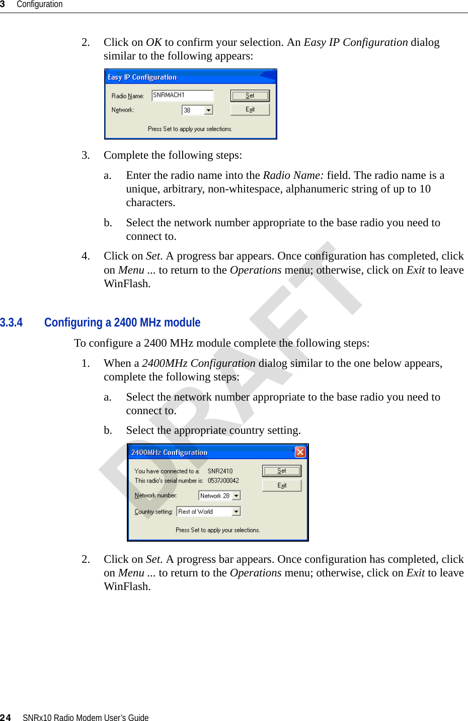 3     Configuration24     SNRx10 Radio Modem User’s Guide2. Click on OK to confirm your selection. An Easy IP Configuration dialog similar to the following appears:3. Complete the following steps:a. Enter the radio name into the Radio Name: field. The radio name is a unique, arbitrary, non-whitespace, alphanumeric string of up to 10 characters.b. Select the network number appropriate to the base radio you need to connect to.4. Click on Set. A progress bar appears. Once configuration has completed, click on Menu ... to return to the Operations menu; otherwise, click on Exit to leave WinFlash.3.3.4 Configuring a 2400 MHz moduleTo configure a 2400 MHz module complete the following steps:1. When a 2400MHz Configuration dialog similar to the one below appears, complete the following steps:a. Select the network number appropriate to the base radio you need to connect to.b. Select the appropriate country setting.2. Click on Set. A progress bar appears. Once configuration has completed, click on Menu ... to return to the Operations menu; otherwise, click on Exit to leave WinFlash.DRAFT