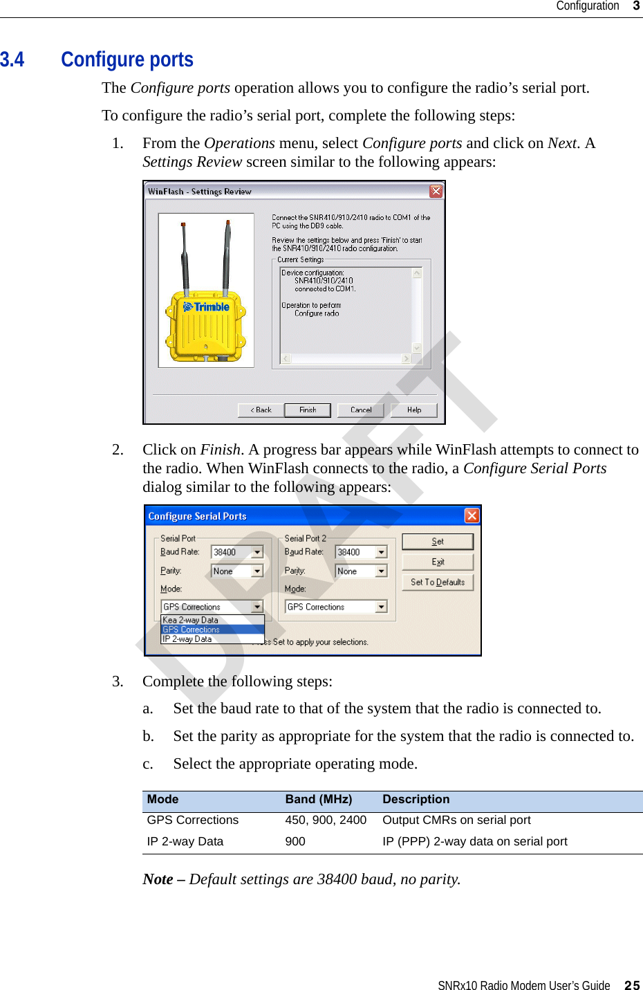 SNRx10 Radio Modem User’s Guide     25Configuration     33.4 Configure portsThe Configure ports operation allows you to configure the radio’s serial port.To configure the radio’s serial port, complete the following steps:1. From the Operations menu, select Configure ports and click on Next. A Settings Review screen similar to the following appears:2. Click on Finish. A progress bar appears while WinFlash attempts to connect to the radio. When WinFlash connects to the radio, a Configure Serial Ports dialog similar to the following appears:3. Complete the following steps:a. Set the baud rate to that of the system that the radio is connected to.b. Set the parity as appropriate for the system that the radio is connected to.c. Select the appropriate operating mode.Note – Default settings are 38400 baud, no parity.Mode Band (MHz) DescriptionGPS Corrections 450, 900, 2400 Output CMRs on serial portIP 2-way Data 900 IP (PPP) 2-way data on serial portDRAFT