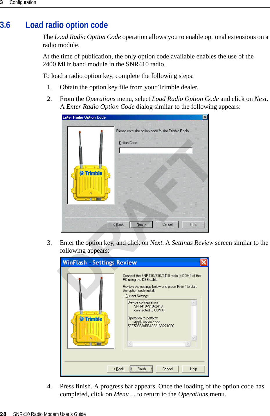 3     Configuration28     SNRx10 Radio Modem User’s Guide3.6 Load radio option codeThe Load Radio Option Code operation allows you to enable optional extensions on a radio module.At the time of publication, the only option code available enables the use of the 2400 MHz band module in the SNR410 radio.To load a radio option key, complete the following steps:1. Obtain the option key file from your Trimble dealer.2. From the Operations menu, select Load Radio Option Code and click on Next. A Enter Radio Option Code dialog similar to the following appears:3. Enter the option key, and click on Next. A Settings Review screen similar to the following appears:4. Press finish. A progress bar appears. Once the loading of the option code has completed, click on Menu ... to return to the Operations menu.DRAFT