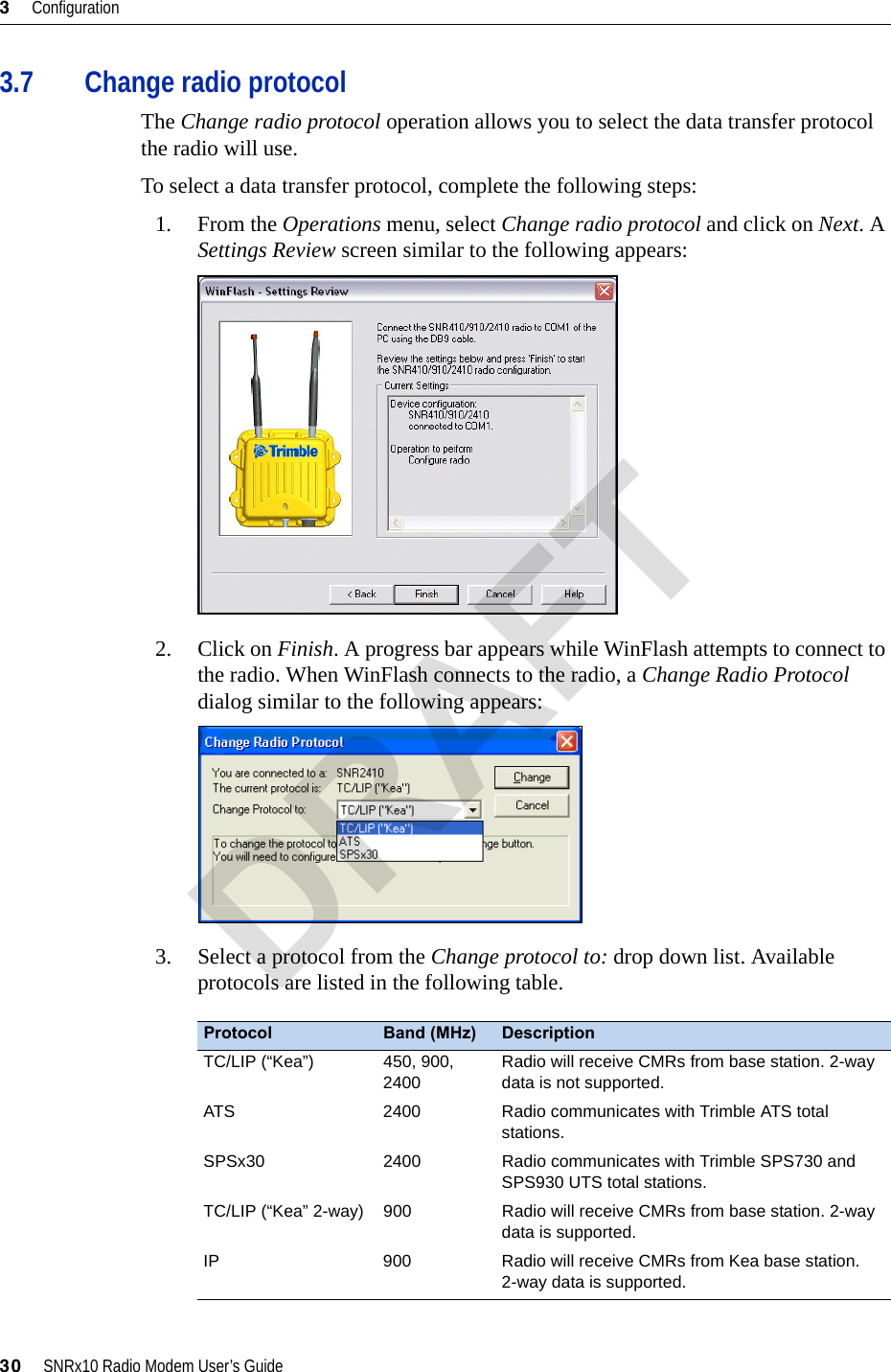 3     Configuration30     SNRx10 Radio Modem User’s Guide3.7 Change radio protocolThe Change radio protocol operation allows you to select the data transfer protocol the radio will use.To select a data transfer protocol, complete the following steps:1. From the Operations menu, select Change radio protocol and click on Next. A Settings Review screen similar to the following appears:2. Click on Finish. A progress bar appears while WinFlash attempts to connect to the radio. When WinFlash connects to the radio, a Change Radio Protocol dialog similar to the following appears:3. Select a protocol from the Change protocol to: drop down list. Available protocols are listed in the following table.Protocol Band (MHz) DescriptionTC/LIP (“Kea”) 450, 900, 2400Radio will receive CMRs from base station. 2-way data is not supported.ATS 2400 Radio communicates with Trimble ATS total stations.SPSx30 2400 Radio communicates with Trimble SPS730 and SPS930 UTS total stations.TC/LIP (“Kea” 2-way) 900 Radio will receive CMRs from base station. 2-way data is supported.IP 900 Radio will receive CMRs from Kea base station. 2-way data is supported.DRAFT