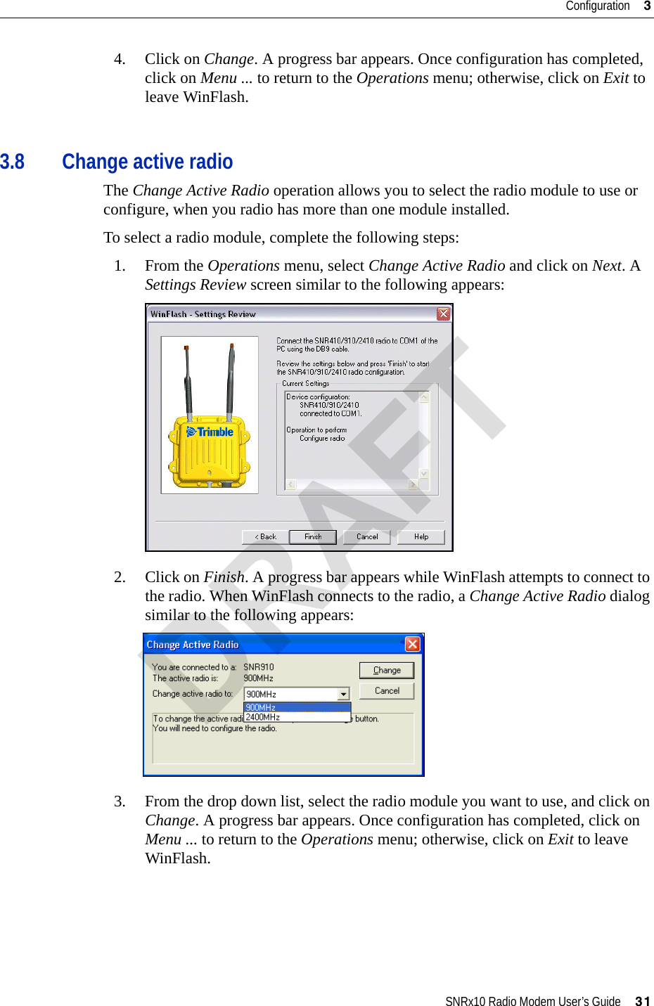 SNRx10 Radio Modem User’s Guide     31Configuration     34. Click on Change. A progress bar appears. Once configuration has completed, click on Menu ... to return to the Operations menu; otherwise, click on Exit to leave WinFlash.3.8 Change active radioThe Change Active Radio operation allows you to select the radio module to use or configure, when you radio has more than one module installed.To select a radio module, complete the following steps:1. From the Operations menu, select Change Active Radio and click on Next. A Settings Review screen similar to the following appears:2. Click on Finish. A progress bar appears while WinFlash attempts to connect to the radio. When WinFlash connects to the radio, a Change Active Radio dialog similar to the following appears:3. From the drop down list, select the radio module you want to use, and click on Change. A progress bar appears. Once configuration has completed, click on Menu ... to return to the Operations menu; otherwise, click on Exit to leave WinFlash.DRAFT