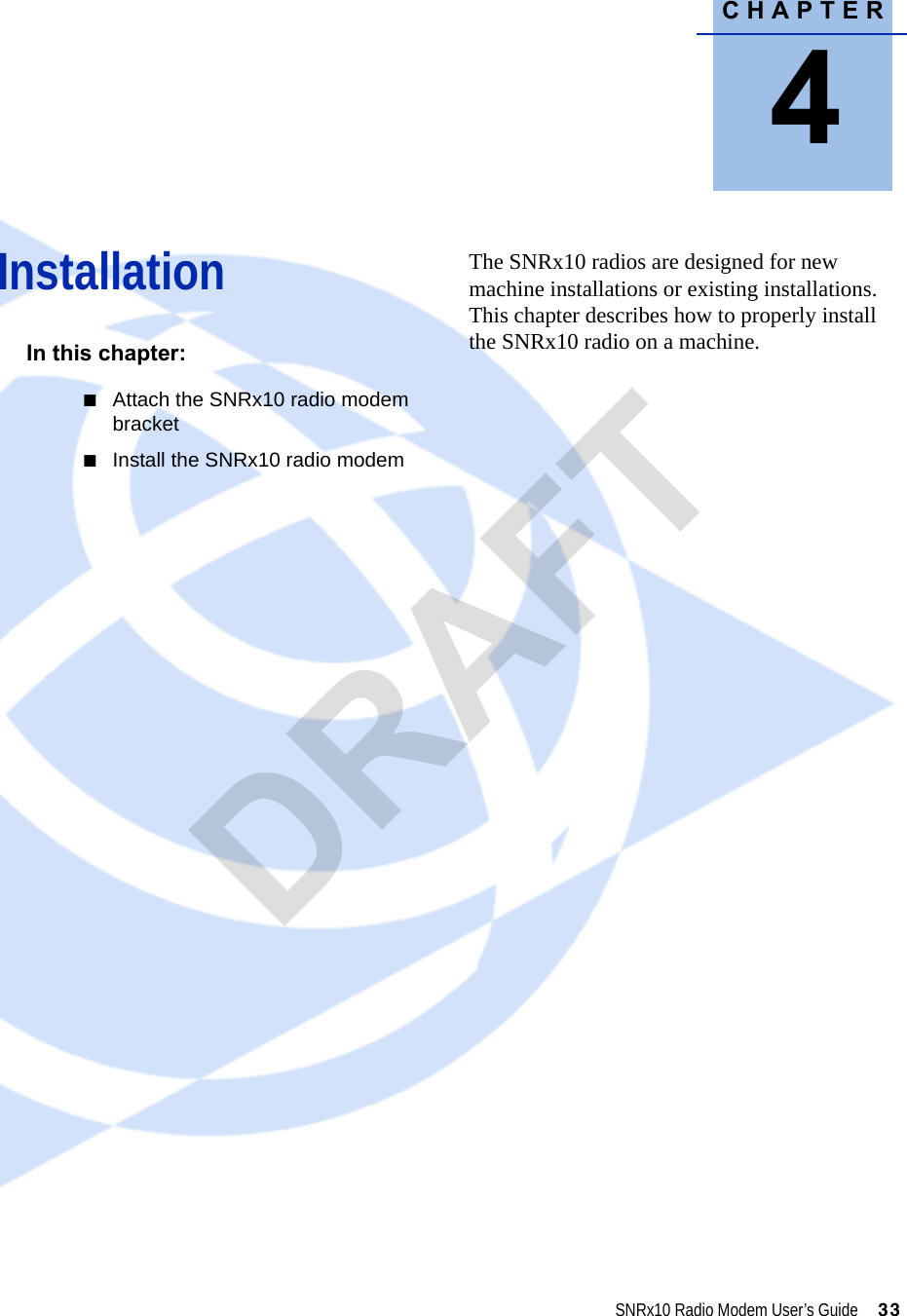 CHAPTER4SNRx10 Radio Modem User’s Guide     33Installation 4In this chapter:QAttach the SNRx10 radio modem bracketQInstall the SNRx10 radio modemThe SNRx10 radios are designed for new machine installations or existing installations. This chapter describes how to properly install the SNRx10 radio on a machine.DRAFT