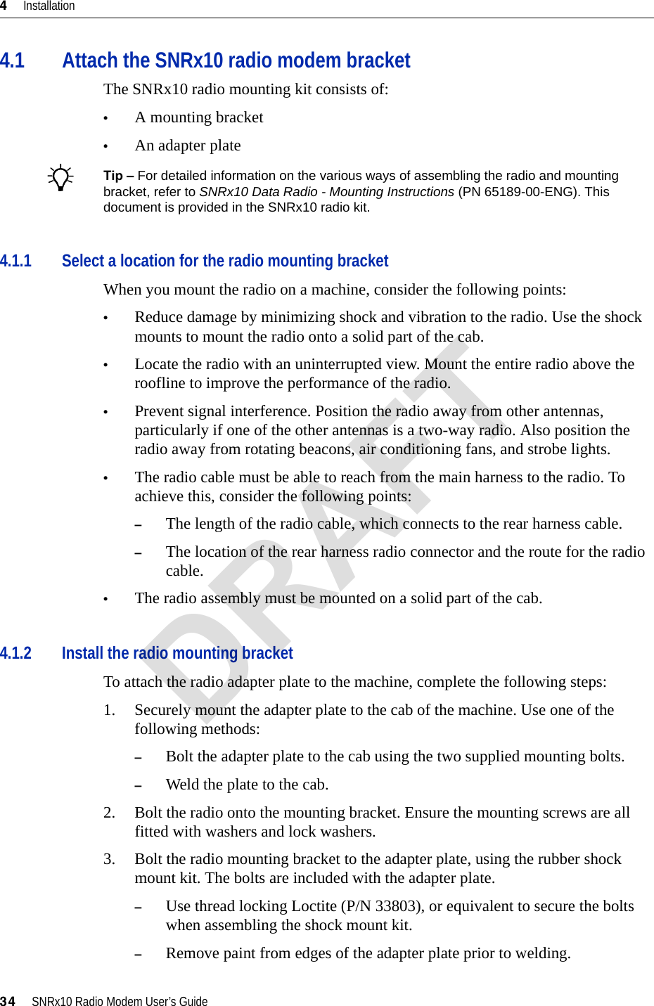 4     Installation34     SNRx10 Radio Modem User’s Guide4.1 Attach the SNRx10 radio modem bracketThe SNRx10 radio mounting kit consists of:•A mounting bracket•An adapter plateBTip – For detailed information on the various ways of assembling the radio and mounting bracket, refer to SNRx10 Data Radio - Mounting Instructions (PN 65189-00-ENG). This document is provided in the SNRx10 radio kit.4.1.1 Select a location for the radio mounting bracketWhen you mount the radio on a machine, consider the following points:•Reduce damage by minimizing shock and vibration to the radio. Use the shock mounts to mount the radio onto a solid part of the cab.•Locate the radio with an uninterrupted view. Mount the entire radio above the roofline to improve the performance of the radio.•Prevent signal interference. Position the radio away from other antennas, particularly if one of the other antennas is a two-way radio. Also position the radio away from rotating beacons, air conditioning fans, and strobe lights.•The radio cable must be able to reach from the main harness to the radio. To achieve this, consider the following points:–The length of the radio cable, which connects to the rear harness cable. –The location of the rear harness radio connector and the route for the radio cable.•The radio assembly must be mounted on a solid part of the cab.4.1.2 Install the radio mounting bracketTo attach the radio adapter plate to the machine, complete the following steps:1. Securely mount the adapter plate to the cab of the machine. Use one of the following methods:–Bolt the adapter plate to the cab using the two supplied mounting bolts.–Weld the plate to the cab.2. Bolt the radio onto the mounting bracket. Ensure the mounting screws are all fitted with washers and lock washers.3. Bolt the radio mounting bracket to the adapter plate, using the rubber shock mount kit. The bolts are included with the adapter plate.–Use thread locking Loctite (P/N 33803), or equivalent to secure the bolts when assembling the shock mount kit.–Remove paint from edges of the adapter plate prior to welding.DRAFT