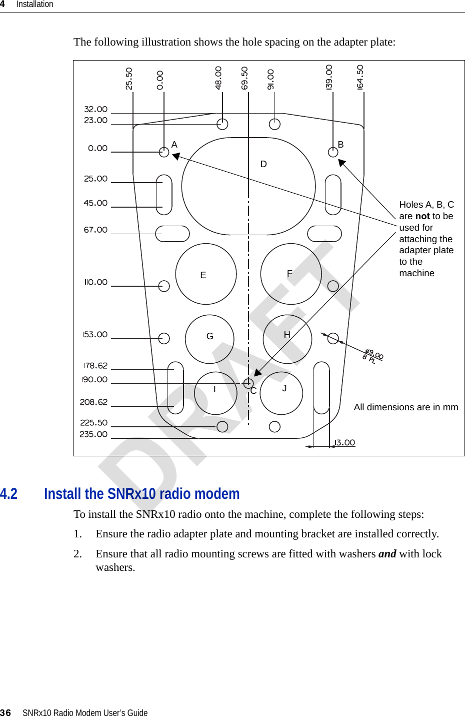 4     Installation36     SNRx10 Radio Modem User’s GuideThe following illustration shows the hole spacing on the adapter plate:4.2 Install the SNRx10 radio modemTo install the SNRx10 radio onto the machine, complete the following steps:1. Ensure the radio adapter plate and mounting bracket are installed correctly.2. Ensure that all radio mounting screws are fitted with washers and with lock washers.All dimensions are in mmABCDEFGHIJHoles A, B, C are not to be used for attaching the adapter plate to the machineDRAFT