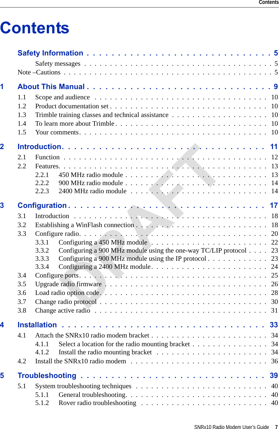 SNRx10 Radio Modem User’s Guide     7ContentsContentsSafety Information  .  .  .  .  .  .  .  .  .  .  .  .  .  .  .  .  .  .  .  .  .  .  .  .  .  .  .  .  .  .  5Safety messages  .  .  .  .  .  .  .  .  .  .  .  .  .  .  .  .  .  .  .  .  .  .  .  .  .  .  .  .  .  .  .  .  .  .  .  .  .  5Note –Cautions  .  .  .  .  .  .  .  .  .  .  .  .  .  .  .  .  .  .  .  .  .  .  .  .  .  .  .  .  .  .  .  .  .  .  .  .  .  .  .  .  .  51 About This Manual .  .  .  .  .  .  .  .  .  .  .  .  .  .  .  .  .  .  .  .  .  .  .  .  .  .  .  .  .  .  91.1 Scope and audience   .  .  .  .  .  .  .  .  .  .  .  .  .  .  .  .  .  .  .  .  .  .  .  .  .  .  .  .  .  .  .  .  .  .   101.2 Product documentation set .  .  .  .  .  .  .  .  .  .  .  .  .  .  .  .  .  .  .  .  .  .  .  .  .  .  .  .  .  .  .   101.3 Trimble training classes and technical assistance  .  .  .  .  .  .  .  .  .  .  .  .  .  .  .  .  .  .  .   101.4 To learn more about Trimble.  .  .  .  .  .  .  .  .  .  .  .  .  .  .  .  .  .  .  .  .  .  .  .  .  .  .  .  .  .   101.5 Your comments.  .  .  .  .  .  .  .  .  .  .  .  .  .  .  .  .  .  .  .  .  .  .  .  .  .  .  .  .  .  .  .  .  .  .  .  .   102 Introduction.  .  .  .  .  .  .  .  .  .  .  .  .  .  .  .  .  .  .  .  .  .  .  .  .  .  .  .  .  .  .  .  .   112.1 Function  .  .  .  .  .  .  .  .  .  .  .  .  .  .  .  .  .  .  .  .  .  .  .  .  .  .  .  .  .  .  .  .  .  .  .  .  .  .  .  .   122.2 Features.  .  .  .  .  .  .  .  .  .  .  .  .  .  .  .  .  .  .  .  .  .  .  .  .  .  .  .  .  .  .  .  .  .  .  .  .  .  .  .  .   132.2.1 450 MHz radio module .  .  .  .  .  .  .  .  .  .  .  .  .  .  .  .  .  .  .  .  .  .  .  .  .  .  .  .   132.2.2 900 MHz radio module .  .  .  .  .  .  .  .  .  .  .  .  .  .  .  .  .  .  .  .  .  .  .  .  .  .  .  .   142.2.3 2400 MHz radio module  .  .  .  .  .  .  .  .  .  .  .  .  .  .  .  .  .  .  .  .  .  .  .  .  .  .  .   143 Configuration .  .  .  .  .  .  .  .  .  .  .  .  .  .  .  .  .  .  .  .  .  .  .  .  .  .  .  .  .  .  .  .   173.1 Introduction   .  .  .  .  .  .  .  .  .  .  .  .  .  .  .  .  .  .  .  .  .  .  .  .  .  .  .  .  .  .  .  .  .  .  .  .  .  .   183.2 Establishing a WinFlash connection .  .  .  .  .  .  .  .  .  .  .  .  .  .  .  .  .  .  .  .  .  .  .  .  .  .   183.3 Configure radio.  .  .  .  .  .  .  .  .  .  .  .  .  .  .  .  .  .  .  .  .  .  .  .  .  .  .  .  .  .  .  .  .  .  .  .  .   203.3.1 Configuring a 450 MHz module  .  .  .  .  .  .  .  .  .  .  .  .  .  .  .  .  .  .  .  .  .  .  .   223.3.2 Configuring a 900 MHz module using the one-way TC/LIP protocol .  .  .  .   233.3.3 Configuring a 900 MHz module using the IP protocol .  .  .  .  .  .  .  .  .  .  .  .   233.3.4 Configuring a 2400 MHz module.  .  .  .  .  .  .  .  .  .  .  .  .  .  .  .  .  .  .  .  .  .  .   243.4 Configure ports.  .  .  .  .  .  .  .  .  .  .  .  .  .  .  .  .  .  .  .  .  .  .  .  .  .  .  .  .  .  .  .  .  .  .  .  .   253.5 Upgrade radio firmware  .  .  .  .  .  .  .  .  .  .  .  .  .  .  .  .  .  .  .  .  .  .  .  .  .  .  .  .  .  .  .  .   263.6 Load radio option code.  .  .  .  .  .  .  .  .  .  .  .  .  .  .  .  .  .  .  .  .  .  .  .  .  .  .  .  .  .  .  .  .   283.7 Change radio protocol  .  .  .  .  .  .  .  .  .  .  .  .  .  .  .  .  .  .  .  .  .  .  .  .  .  .  .  .  .  .  .  .  .   303.8 Change active radio  .  .  .  .  .  .  .  .  .  .  .  .  .  .  .  .  .  .  .  .  .  .  .  .  .  .  .  .  .  .  .  .  .  .   314 Installation  .  .  .  .  .  .  .  .  .  .  .  .  .  .  .  .  .  .  .  .  .  .  .  .  .  .  .  .  .  .  .  .  .   334.1 Attach the SNRx10 radio modem bracket .  .  .  .  .  .  .  .  .  .  .  .  .  .  .  .  .  .  .  .  .  .  .   344.1.1 Select a location for the radio mounting bracket .  .  .  .  .  .  .  .  .  .  .  .  .  .  .   344.1.2 Install the radio mounting bracket   .  .  .  .  .  .  .  .  .  .  .  .  .  .  .  .  .  .  .  .  .  .   344.2 Install the SNRx10 radio modem   .  .  .  .  .  .  .  .  .  .  .  .  .  .  .  .  .  .  .  .  .  .  .  .  .  .  .   365 Troubleshooting  .  .  .  .  .  .  .  .  .  .  .  .  .  .  .  .  .  .  .  .  .  .  .  .  .  .  .  .  .  .   395.1 System troubleshooting techniques  .  .  .  .  .  .  .  .  .  .  .  .  .  .  .  .  .  .  .  .  .  .  .  .  .  .   405.1.1 General troubleshooting.  .  .  .  .  .  .  .  .  .  .  .  .  .  .  .  .  .  .  .  .  .  .  .  .  .  .  .   405.1.2 Rover radio troubleshooting   .  .  .  .  .  .  .  .  .  .  .  .  .  .  .  .  .  .  .  .  .  .  .  .  .   40DRAFT