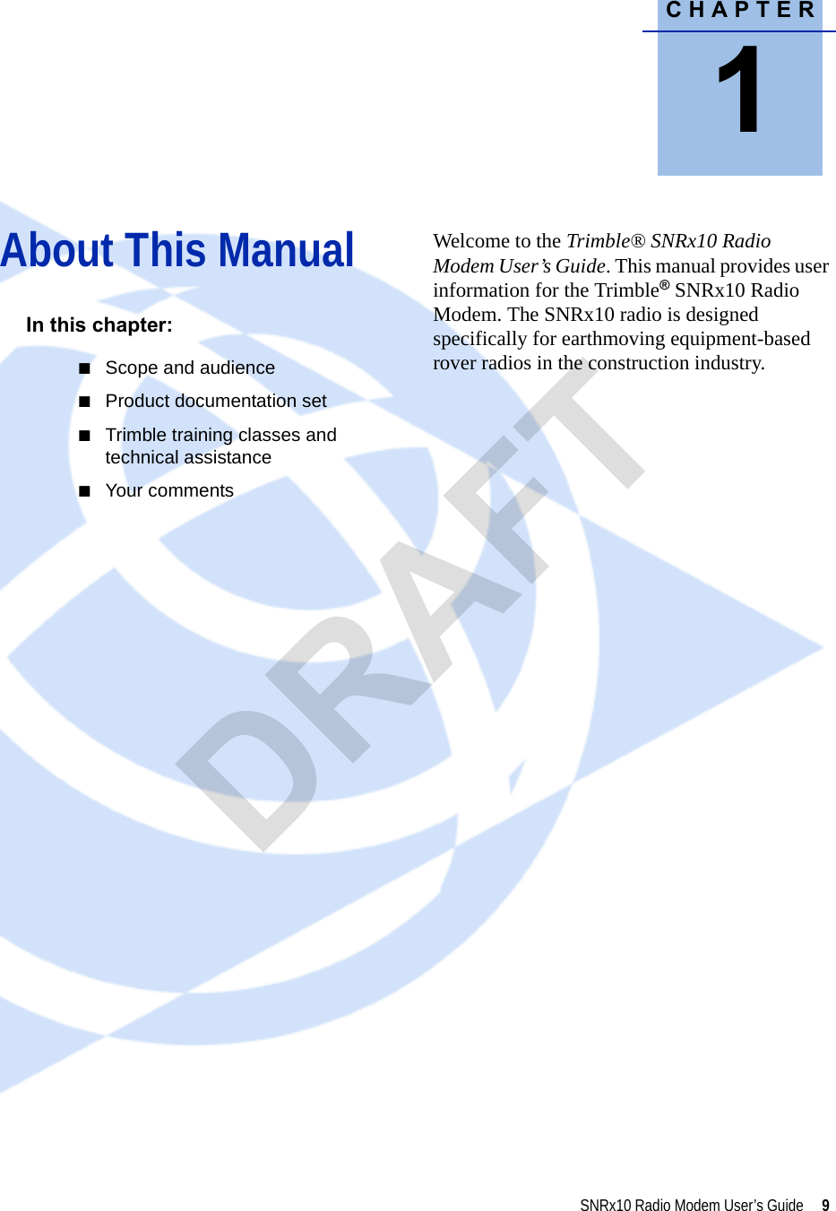 CHAPTER1SNRx10 Radio Modem User’s Guide     9About This Manual 1In this chapter:QScope and audienceQProduct documentation setQTrimble training classes and technical assistanceQYour commentsWelcome to the Trimble® SNRx10 Radio Modem User’s Guide. This manual provides user information for the Trimble®SNRx10 Radio Modem. The SNRx10 radio is designed specifically for earthmoving equipment-based rover radios in the construction industry. DRAFT