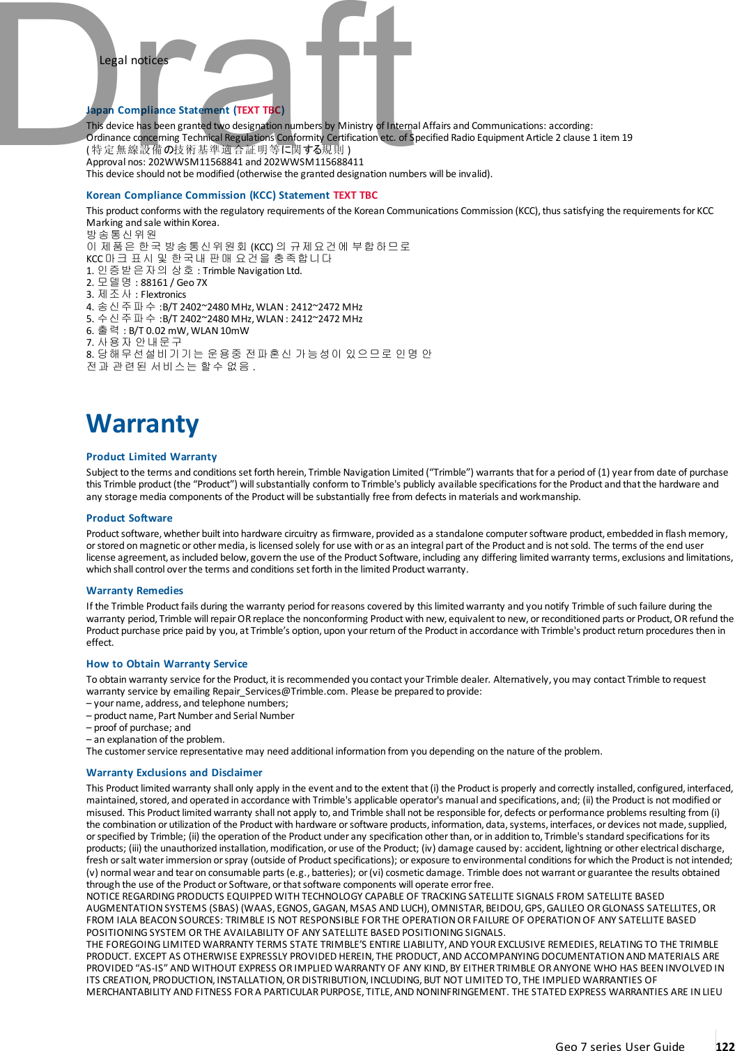 Legal noticesJapan Compliance Statement (TEXTTBC)This device has been granted two designation numbers by Ministry of Internal Affairs and Communications: according:Ordinance concerning Technical Regulations Conformity Certification etc. of Specified Radio Equipment Article 2 clause 1 item 19(特定無線設備の技術基準適合証明等に関する規則 )Approval nos: 202WWSM11568841 and 202WWSM115688411This device should not be modified (otherwise the granted designation numbers will be invalid).Korean Compliance Commission (KCC) Statement TEXTTBCThis product conforms with the regulatory requirements of the Korean Communications Commission (KCC), thus satisfying the requirements for KCCMarking and sale within Korea.방송통신위원이 제품은 한국 방송통신위원회 (KCC) 의 규제요건에 부합하므로KCC 마크 표시 및 한국내 판매 요건을 충족합니다1. 인증받은자의 상호 : Trimble Navigation Ltd.2. 모델명 : 88161 / Geo 7X3. 제조사 : Flextronics4. 송신주파수 :B/T 2402~2480 MHz, WLAN : 2412~2472 MHz5. 수신주파수 :B/T 2402~2480 MHz, WLAN : 2412~2472 MHz6. 출력 : B/T 0.02 mW, WLAN 10mW7. 사용자 안내문구8. 당해무선설비기기는 운용중 전파혼신 가능성이 있으므로 인명 안전과 관련된 서비스는 할수 없음 .WarrantyProduct Limited WarrantySubject to the terms and conditions set forth herein, Trimble Navigation Limited (“Trimble”) warrants that fora period of (1) year from date of purchasethis Trimble product (the “Product”) will substantially conform to Trimble&apos;s publicly available specifications for the Productand that the hardware andany storage media components of the Product will be substantially free from defects in materials and workmanship.Product SoftwareProduct software, whether built into hardware circuitry as firmware, provided as a standalone computer software product, embedded in flash memory,orstored on magnetic orother media, is licensed solely for use with or as an integral part of the Product and is notsold. The terms of the end userlicense agreement, as included below, govern the use of the Product Software, including any differing limited warranty terms, exclusions and limitations,which shall control over the terms and conditions set forth in the limited Productwarranty.Warranty RemediesIf the Trimble Product fails during the warranty period forreasons covered by this limited warranty and you notify Trimble of such failure during thewarranty period, Trimble will repair OR replace the nonconforming Product with new, equivalent to new, or reconditioned parts or Product, OR refund theProduct purchase price paid by you, at Trimble’s option, upon yourreturn of the Productin accordance with Trimble&apos;s product return procedures then ineffect.How to Obtain Warranty ServiceTo obtain warranty service forthe Product,itis recommended you contactyour Trimble dealer. Alternatively, you may contact Trimble to requestwarranty service by emailing Repair_Services@Trimble.com. Please be prepared to provide:– your name, address, and telephone numbers;– product name, Part Numberand Serial Number– proof of purchase; and– an explanation of the problem.The customer service representative may need additional information from you depending on the nature of the problem.Warranty Exclusions and DisclaimerThis Product limited warranty shall only apply in the event and to the extent that (i) the Product is properly and correctly installed, configured, interfaced,maintained,stored, and operated in accordance with Trimble&apos;s applicable operator&apos;s manual and specifications,and; (ii) the Product is not modified ormisused. This Product limited warranty shall not apply to, and Trimble shall not be responsible for, defects orperformance problems resulting from (i)the combination or utilization of the Product with hardware or software products, information, data, systems, interfaces, or devices not made, supplied,orspecified by Trimble; (ii) the operation of the Productunderany specification other than,orin addition to, Trimble&apos;s standard specifications for itsproducts; (iii) the unauthorized installation, modification, or use of the Product; (iv) damage caused by: accident,lightning orother electrical discharge,fresh or salt water immersion or spray (outside of Product specifications); or exposure to environmental conditions for which the Product is not intended;(v) normal wear and tear on consumable parts (e.g., batteries); or (vi) cosmetic damage. Trimble does not warrant or guarantee the results obtainedthrough the use of the Product or Software,or that software components will operate error free.NOTICE REGARDINGPRODUCTS EQUIPPED WITH TECHNOLOGY CAPABLE OF TRACKING SATELLITE SIGNALS FROM SATELLITE BASEDAUGMENTATION SYSTEMS (SBAS) (WAAS, EGNOS, GAGAN, MSAS AND LUCH), OMNISTAR, BEIDOU, GPS, GALILEO OR GLONASS SATELLITES, ORFROM IALA BEACON SOURCES: TRIMBLE IS NOT RESPONSIBLE FOR THE OPERATION OR FAILURE OF OPERATION OF ANY SATELLITE BASEDPOSITIONING SYSTEM OR THE AVAILABILITY OF ANY SATELLITE BASED POSITIONING SIGNALS.THE FOREGOING LIMITED WARRANTY TERMS STATE TRIMBLE’S ENTIRE LIABILITY, AND YOUR EXCLUSIVE REMEDIES, RELATING TO THE TRIMBLEPRODUCT. EXCEPT AS OTHERWISE EXPRESSLY PROVIDED HEREIN, THE PRODUCT, AND ACCOMPANYING DOCUMENTATION AND MATERIALS AREPROVIDED “AS-IS” AND WITHOUT EXPRESS OR IMPLIED WARRANTY OF ANY KIND, BY EITHER TRIMBLE OR ANYONE WHO HAS BEEN INVOLVED INITS CREATION, PRODUCTION, INSTALLATION, OR DISTRIBUTION, INCLUDING, BUT NOT LIMITED TO, THE IMPLIED WARRANTIES OFMERCHANTABILITY AND FITNESS FOR A PARTICULAR PURPOSE, TITLE, AND NONINFRINGEMENT. THE STATED EXPRESS WARRANTIES ARE IN LIEUGeo 7 series User Guide 122Draft