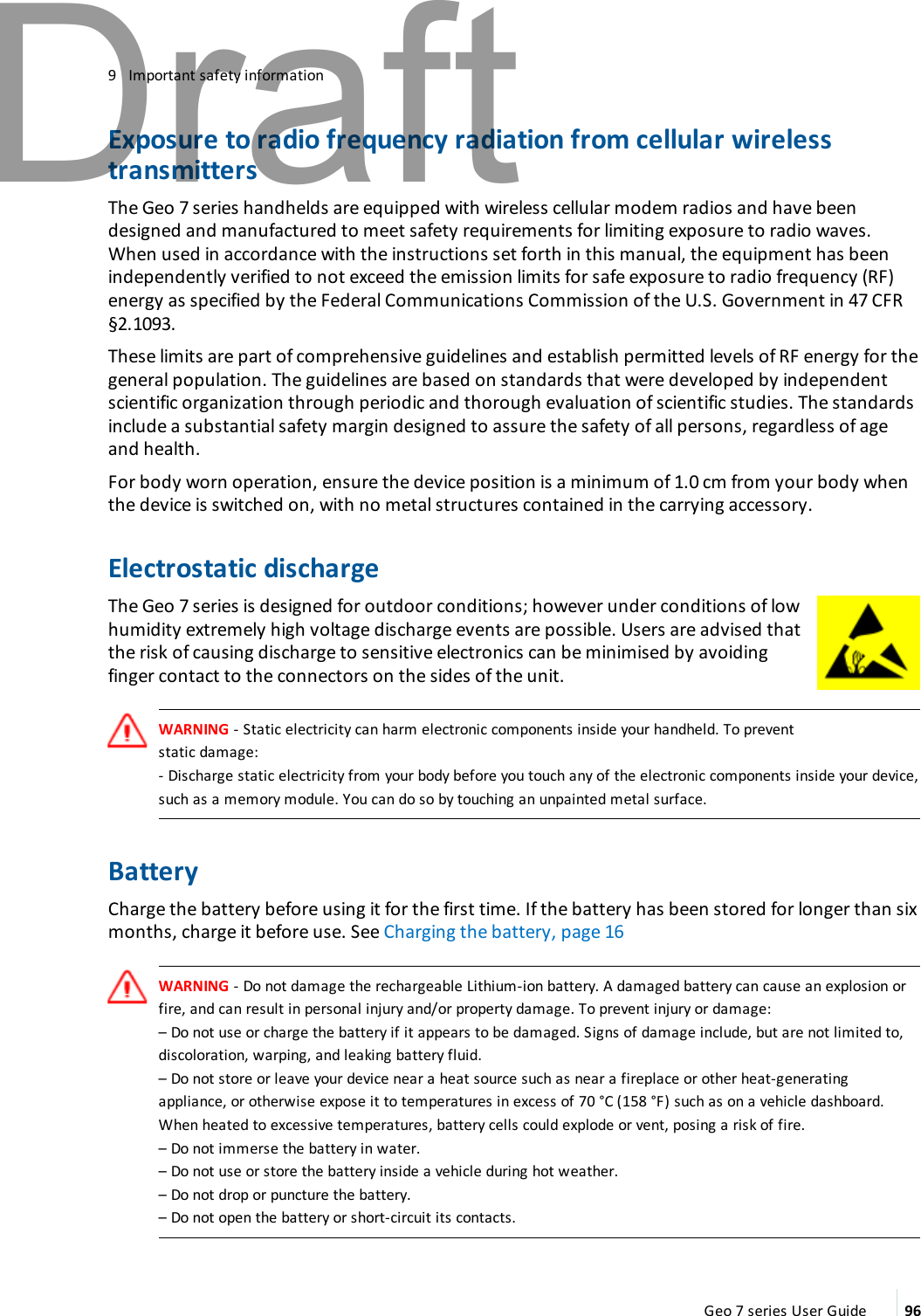 9 Important safety informationExposure to radio frequency radiation from cellular wirelesstransmittersThe Geo 7 series handhelds are equipped with wireless cellular modem radios and have beendesigned and manufactured to meet safety requirements for limiting exposure to radio waves.When used in accordance with the instructions set forth in this manual, the equipment has beenindependently verified to not exceed the emission limits for safe exposure to radio frequency (RF)energy as specified by the Federal Communications Commission of the U.S. Government in 47 CFR§2.1093.These limits are part of comprehensive guidelines and establish permitted levels of RF energy for thegeneral population. The guidelines are based on standards that were developed by independentscientific organization through periodic and thorough evaluation of scientific studies. The standardsinclude a substantial safety margin designed to assure the safety of all persons, regardless of ageand health.For body worn operation, ensure the device position is a minimum of 1.0 cm from your body whenthe device is switched on, with no metal structures contained in the carrying accessory.Electrostatic dischargeThe Geo 7 series is designed for outdoor conditions; however under conditions of lowhumidity extremely high voltage discharge events are possible. Users are advised thatthe risk of causing discharge to sensitive electronics can be minimised by avoidingfinger contact to the connectors on the sides of the unit.WARNING - Static electricity can harm electronic components inside your handheld. To preventstatic damage:- Discharge static electricity from your body before you touch any of the electronic components inside your device,such as a memory module. You can do so by touching an unpainted metal surface.BatteryCharge the battery before using it for the first time. If the battery has been stored for longer than sixmonths, charge it before use. See Charging the battery, page 16WARNING - Do not damage the rechargeable Lithium-ion battery. A damaged battery can cause an explosion orfire, and can result in personal injury and/or property damage. To prevent injury or damage:–Do not use or charge the battery if it appears to be damaged. Signs of damage include, but are not limited to,discoloration, warping, and leaking battery fluid.–Do not store or leave your device near a heat source such as near a fireplace or other heat-generatingappliance, or otherwise expose it to temperatures in excess of 70 °C (158 °F) such as on a vehicle dashboard.When heated to excessive temperatures, battery cells could explode or vent, posing a risk of fire.–Do not immerse the battery in water.–Do not use or store the battery inside a vehicle during hot weather.–Do not drop or puncture the battery.–Do not open the battery or short-circuit its contacts.Geo 7 series User Guide 96Draft