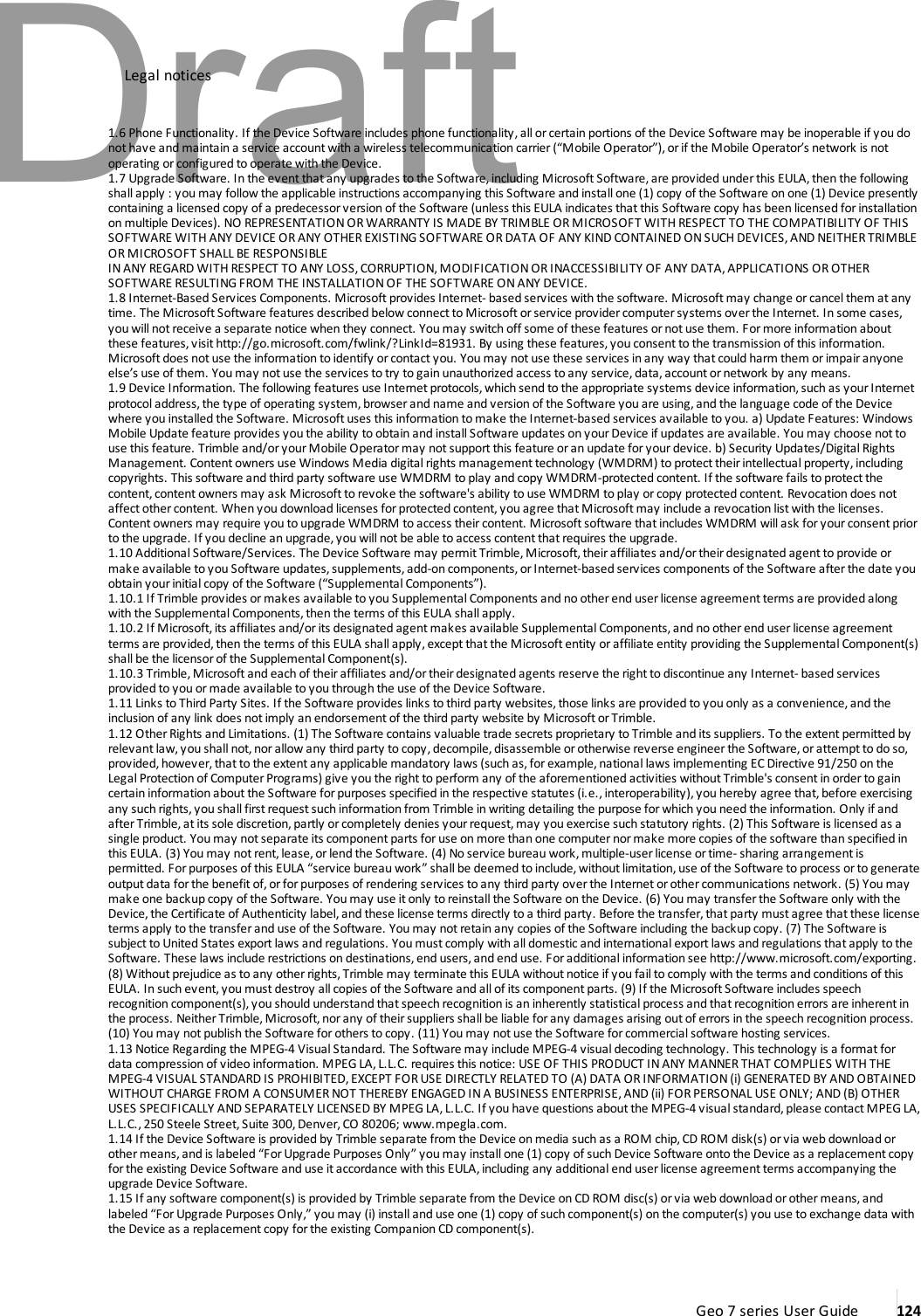 Legal notices1.6 Phone Functionality. If the Device Software includes phone functionality, allorcertain portions of the Device Software may be inoperable if you donot have and maintain a service account with a wireless telecommunication carrier(“Mobile Operator”), or if the Mobile Operator’s network is notoperating or configured to operate with the Device.1.7 Upgrade Software. In the event that any upgrades to the Software, including Microsoft Software,are provided under this EULA, then the followingshall apply : you may follow the applicable instructions accompanying this Software and install one (1) copy of the Software on one (1) Device presentlycontaining a licensed copy of a predecessorversionof the Software (unless this EULA indicates that this Software copy has been licensed for installationon multiple Devices). NO REPRESENTATION OR WARRANTY IS MADE BY TRIMBLE OR MICROSOFT WITH RESPECT TO THE COMPATIBILITY OF THISSOFTWARE WITH ANY DEVICE OR ANY OTHER EXISTING SOFTWARE OR DATA OF ANY KIND CONTAINED ON SUCH DEVICES, AND NEITHER TRIMBLEOR MICROSOFT SHALL BE RESPONSIBLEIN ANY REGARD WITH RESPECT TO ANY LOSS, CORRUPTION, MODIFICATION OR INACCESSIBILITY OF ANY DATA, APPLICATIONS OR OTHERSOFTWARE RESULTING FROM THE INSTALLATION OF THE SOFTWARE ON ANY DEVICE.1.8 Internet-Based Services Components. Microsoft provides Internet- based services with the software. Microsoft may change or cancel them at anytime. The MicrosoftSoftware features described below connect to Microsoft or service provider computer systems over the Internet. In some cases,you will not receive a separate notice when they connect. You may switch off some of these features or not use them. For more information aboutthese features, visithttp://go.microsoft.com/fwlink/?LinkId=81931. By using these features, you consent to the transmission of this information.Microsoft does not use the information to identify or contact you. You may not use these services in any way that could harm them or impair anyoneelse’s use of them. You may not use the services to try to gain unauthorized access to any service, data, account or network by any means.1.9 Device Information. The following features use Internet protocols, which send to the appropriate systems device information,such as yourInternetprotocol address,the type of operating system,browser and name and version of the Software you are using, and the language code of the Devicewhere you installed the Software. Microsoft uses this information to make the Internet-based services available to you. a) Update Features: WindowsMobile Update feature provides you the ability to obtain and install Software updates on your Device if updates are available. You may choose not touse this feature. Trimble and/or your Mobile Operator may not support this feature or an update for your device. b) Security Updates/Digital RightsManagement. Content owners use Windows Media digital rights management technology (WMDRM) to protect their intellectual property, includingcopyrights. This software and third party software use WMDRM toplay and copy WMDRM-protected content. If the software fails to protect thecontent, content owners may ask Microsoft to revoke the software&apos;s ability to use WMDRM to play orcopy protected content. Revocation does notaffect other content. When you download licenses for protected content, you agree that Microsoftmay include a revocation list with the licenses.Content owners may require you to upgrade WMDRM to access theircontent. Microsoft software that includes WMDRM will ask foryour consent priorto the upgrade. If you decline an upgrade,you will not be able to access content that requires the upgrade.1.10 Additional Software/Services. The Device Software may permitTrimble,Microsoft,theiraffiliates and/or their designated agent to provide ormake available to you Software updates, supplements, add-on components, or Internet-based services components of the Software afterthe date youobtain yourinitial copy of the Software (“Supplemental Components”).1.10.1 If Trimble provides or makes available to you Supplemental Components and noother end user license agreement terms are provided alongwith the Supplemental Components,then the terms of this EULA shall apply.1.10.2 If Microsoft, its affiliates and/orits designated agentmakes available Supplemental Components, and no other end user license agreementterms are provided, then the terms of this EULA shall apply, except that the Microsoft entity oraffiliate entity providing the Supplemental Component(s)shall be the licensorof the Supplemental Component(s).1.10.3 Trimble,Microsoftand each of their affiliates and/ortheir designated agents reserve the right to discontinue any Internet- based servicesprovided to you or made available to you through the use of the Device Software.1.11 Links to Third Party Sites. If the Software provides links to third party websites, those links are provided to you only as a convenience,and theinclusion of any link does not imply an endorsement of the third party website by MicrosoftorTrimble.1.12 OtherRights and Limitations. (1) The Software contains valuable trade secrets proprietary to Trimble and its suppliers. To the extent permitted byrelevant law, you shall not, nor allow any third party to copy, decompile, disassemble or otherwise reverse engineer the Software, or attempt to do so,provided, however, that to the extent any applicable mandatory laws (such as, for example, national laws implementing EC Directive 91/250 on theLegal Protection of ComputerPrograms) give you the right to perform any of the aforementioned activities without Trimble&apos;s consent in orderto gaincertain information about the Software forpurposes specified in the respective statutes (i.e., interoperability), you hereby agree that, before exercisingany such rights, you shall first request such information from Trimble in writing detailing the purpose for which you need the information. Only if andafterTrimble, at its sole discretion, partly orcompletely denies your request, may you exercise such statutory rights. (2) This Software is licensed as asingle product. You may notseparate its component parts for use on more than one computernor make more copies of the software than specified inthis EULA. (3) You may not rent, lease, or lend the Software. (4) No service bureau work, multiple-user license or time- sharing arrangement ispermitted. For purposes of this EULA “service bureau work” shall be deemed to include, without limitation, use of the Software to process or to generateoutput data for the benefit of, or for purposes of rendering services to any third party over the Internet or other communications network. (5) You maymake one backup copy of the Software. You may use it only to reinstall the Software on the Device. (6) You may transfer the Software only with theDevice, the Certificate of Authenticity label, and these license terms directly to a third party. Before the transfer, that party mustagree that these licenseterms apply to the transferand use of the Software. You may not retain any copies of the Software including the backup copy. (7) The Software issubject to United States export laws and regulations. You must comply with all domestic and international export laws and regulations that apply to theSoftware. These laws include restrictions on destinations, end users, and end use. Foradditional information see http://www.microsoft.com/exporting.(8) Without prejudice as to any other rights, Trimble may terminate this EULA without notice if you fail to comply with the terms and conditions of thisEULA. In such event,you must destroy all copies of the Software and all of its component parts. (9) If the MicrosoftSoftware includes speechrecognition component(s), you should understand that speech recognition is an inherently statistical process and that recognition errors are inherent inthe process. Neither Trimble, Microsoft, nor any of their suppliers shall be liable for any damages arising out of errors in the speech recognition process.(10) You may notpublish the Software forothers to copy. (11) You may not use the Software forcommercial software hosting services.1.13 Notice Regarding the MPEG-4 Visual Standard. The Software may include MPEG-4 visual decoding technology. This technology is a format fordata compression of video information. MPEG LA, L.L.C. requires this notice: USE OF THIS PRODUCT IN ANY MANNER THAT COMPLIES WITH THEMPEG-4 VISUAL STANDARD IS PROHIBITED,EXCEPT FOR USE DIRECTLY RELATED TO (A) DATA OR INFORMATION (i) GENERATED BY AND OBTAINEDWITHOUT CHARGE FROM A CONSUMER NOT THEREBY ENGAGED IN A BUSINESS ENTERPRISE, AND (ii) FOR PERSONAL USE ONLY; AND (B) OTHERUSES SPECIFICALLY AND SEPARATELY LICENSED BY MPEG LA,L.L.C. If you have questions about the MPEG-4 visual standard, please contactMPEG LA,L.L.C., 250 Steele Street, Suite 300, Denver, CO 80206; www.mpegla.com.1.14 If the Device Software is provided by Trimble separate from the Device on media such as a ROM chip,CD ROM disk(s) or via web download orother means, and is labeled “For Upgrade Purposes Only” you may install one (1) copy of such Device Software onto the Device as a replacement copyforthe existing Device Software and use itaccordance with this EULA, including any additional end user license agreement terms accompanying theupgrade Device Software.1.15 If any software component(s) is provided by Trimble separate from the Device on CD ROM disc(s) orvia web download or othermeans, andlabeled “For Upgrade Purposes Only,” you may (i) installand use one (1) copy of such component(s) on the computer(s) you use to exchange data withthe Device as a replacement copy forthe existing Companion CD component(s).Geo 7 series User Guide 124Draft