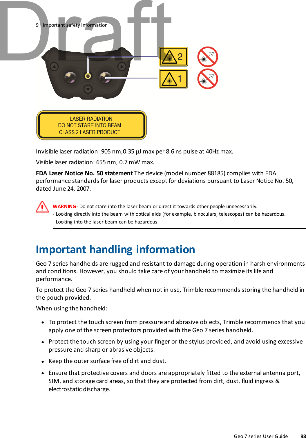 9 Important safety informationInvisible laser radiation: 905 nm,0.35 μJ max per 8.6 ns pulse at 40Hz max.Visible laser radiation: 655 nm, 0.7 mW max.FDA Laser Notice No. 50 statement The device (model number 88185) complies with FDAperformance standards for laser products except for deviations pursuant to Laser Notice No. 50,dated June 24, 2007.WARNING- Do not stare into the laser beam or direct it towards other people unnecessarily.- Looking directly into the beam with optical aids (for example, binoculars, telescopes) can be hazardous.- Looking into the laser beam can be hazardous.Important handling informationGeo 7 series handhelds are rugged and resistant to damage during operation in harsh environmentsand conditions. However, you should take care of your handheld to maximize its life andperformance.To protect the Geo 7 series handheld when not in use, Trimble recommends storing the handheld inthe pouch provided.When using the handheld:lTo protect the touch screen from pressure and abrasive objects, Trimble recommends that youapply one of the screen protectors provided with the Geo 7 series handheld.lProtect the touch screen by using your finger or the stylus provided, and avoid using excessivepressure and sharp or abrasive objects.lKeep the outer surface free of dirt and dust.lEnsure that protective covers and doors are appropriately fitted to the external antenna port,SIM, and storage card areas, so that they are protected from dirt, dust, fluid ingress &amp;electrostatic discharge.Geo 7 series User Guide 98Draft