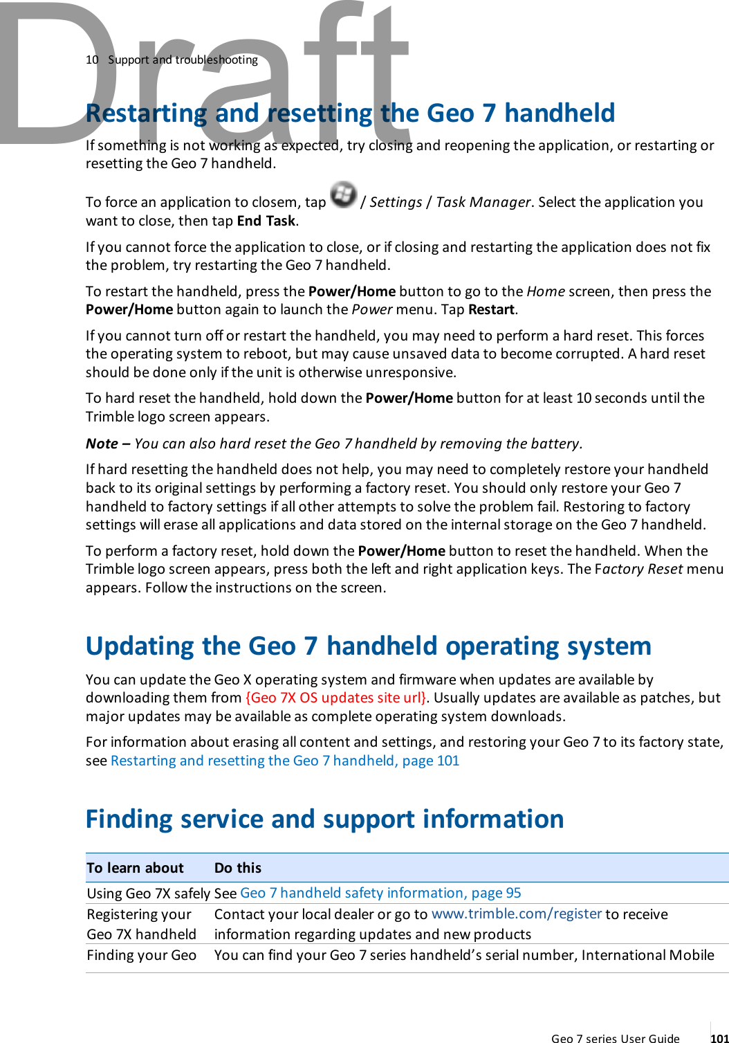 10 Support and troubleshootingRestarting and resetting the Geo 7 handheldIf something is not working as expected, try closing and reopening the application, or restarting orresetting the Geo 7 handheld.To force an application to closem, tap / Settings /Task Manager. Select the application youwant to close, then tap End Task.If you cannot force the application to close, or if closing and restarting the application does not fixthe problem, try restarting the Geo 7 handheld.To restart the handheld, press the Power/Home button to go to the Home screen, then press thePower/Home button again to launch the Power menu. Tap Restart.If you cannot turn off or restart the handheld, you may need to perform a hard reset. This forcesthe operating system to reboot, but may cause unsaved data to become corrupted. A hard resetshould be done only if the unit is otherwise unresponsive.To hard reset the handheld, hold down the Power/Home button for at least 10 seconds until theTrimble logo screen appears.Note – You can also hard reset the Geo 7 handheld by removing the battery.If hard resetting the handheld does not help, you may need to completely restore your handheldback to its original settings by performing a factory reset. You should only restore your Geo 7handheld to factory settings if all other attempts to solve the problem fail. Restoring to factorysettings will erase all applications and data stored on the internal storage on the Geo 7 handheld.To perform a factory reset, hold down the Power/Home button to reset the handheld. When theTrimble logo screen appears, press both the left and right application keys. The Factory Reset menuappears. Follow the instructions on the screen.Updating the Geo 7 handheld operating systemYou can update the Geo X operating system and firmware when updates are available bydownloading them from {Geo 7X OS updates site url}. Usually updates are available as patches, butmajor updates may be available as complete operating system downloads.For information about erasing all content and settings, and restoring your Geo 7 to its factory state,see Restarting and resetting the Geo 7 handheld, page 101Finding service and support informationTo learn about Do thisUsing Geo 7X safely See Geo 7 handheld safety information, page 95Registering yourGeo 7X handheldContact your local dealer or go to www.trimble.com/register to receiveinformation regarding updates and new productsFinding your Geo You can find your Geo 7 series handheld’s serial number, International MobileGeo 7 series User Guide 101Draft