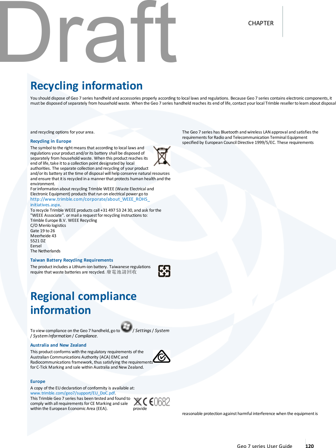 Recycling informationYou should dispose of Geo 7 series handheld and accessories properly according to local laws and regulations. Because Geo 7 series contains electronic components,itmust be disposed of separately from household waste. When the Geo 7 series handheld reaches its end of life,contact your local Trimble reseller to learn about disposaland recycling options for your area.Recycling in EuropeThe symbol to the right means that according to local laws andregulations your product and/or its battery shall be disposed ofseparately from household waste. When this productreaches itsend of life, take it to a collection point designated by localauthorities. The separate collection and recycling of your productand/or its battery at the time of disposal will help conserve natural resourcesand ensure that itis recycled in a manner that protects human health and theenvironment.Forinformation about recycling Trimble WEEE (Waste Electrical andElectronic Equipment) products that run on electrical power go tohttp://www.trimble.com/corporate/about_WEEE_ROHS_initiatives.aspx.To recycle Trimble WEEE products call +31 497 53 24 30,and ask forthe&quot;WEEE Associate&quot;. or mail a request for recycling instructions to:Trimble Europe B.V. WEEE RecyclingC/O Menlo logisticsGate 19 to 26Meerheide 435521 DZEerselThe NetherlandsTaiwan Battery Recycling RequirementsThe product includes a Lithium-ion battery. Taiwanese regulationsrequire that waste batteries are recycled. 廢電池請回收Regional complianceinformationTo view compliance on the Geo 7 handheld, go to / Settings /System/System Information /Compliance.Australia and NewZealandThis product conforms with the regulatory requirements of theAustralian Communications Authority (ACA) EMC andRadiocommunications framework, thus satisfying the requirementsforC-Tick Marking and sale within Australia and New Zealand.EuropeA copy of the EU declaration of conformity is available at:www.trimble.com/geo7/support/EU_DoC.pdf.This Trimble Geo 7 series has been tested and found tocomply with all requirements forCE Marking and salewithin the European Economic Area (EEA).The Geo 7 series has Bluetooth and wireless LAN approval and satisfies therequirements for Radio and Telecommunication Terminal Equipmentspecified by European Council Directive 1999/5/EC. These requirementsprovide reasonable protection againstharmful interference when the equipmentisGeo 7 series User Guide 120CHAPTERDraft