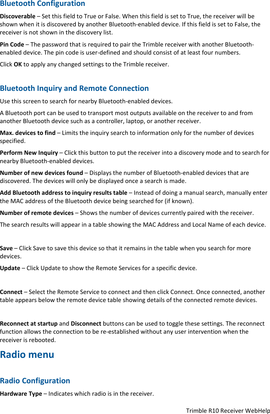 TrimbleR10ReceiverWebHelpBluetoothConfigurationDiscoverable–SetthisfieldtoTrueorFalse.WhenthisfieldissettoTrue,thereceiverwillbeshownwhenitisdiscoveredbyanotherBluetooth‐enableddevice.IfthisfieldissettoFalse,thereceiverisnotshowninthediscoverylist.PinCode–ThepasswordthatisrequiredtopairtheTrimblereceiverwithanotherBluetooth‐enableddevice.Thepincodeisuser‐definedandshouldconsistofatleastfournumbers.ClickOKtoapplyanychangedsettingstotheTrimblereceiver.BluetoothInquiryandRemoteConnectionUsethisscreentosearchfornearbyBluetooth‐enableddevices.ABluetoothportcanbeusedtotransportmostoutputsavailableonthereceivertoandfromanotherBluetoothdevicesuchasacontroller,laptop,oranotherreceiver.Max.devicestofind–Limitstheinquirysearchtoinformationonlyforthenumberofdevicesspecified.PerformNewInquiry–ClickthisbuttontoputthereceiverintoadiscoverymodeandtosearchfornearbyBluetooth‐enableddevices.Numberofnewdevicesfound–DisplaysthenumberofBluetooth‐enableddevicesthatarediscovered.Thedeviceswillonlybedisplayedonceasearchismade.AddBluetoothaddresstoinquiryresultstable–Insteadofdoingamanualsearch,manuallyentertheMACaddressoftheBluetoothdevicebeingsearchedfor(ifknown).Numberofremotedevices–Showsthenumberofdevicescurrentlypairedwiththereceiver.ThesearchresultswillappearinatableshowingtheMACAddressandLocalNameofeachdevice.Save–ClickSavetosavethisdevicesothatitremainsinthetablewhenyousearchformoredevices.Update–ClickUpdatetoshowtheRemoteServicesforaspecificdevice.Connect–SelecttheRemoteServicetoconnectandthenclickConnect.Onceconnected,anothertableappearsbelowtheremotedevicetableshowingdetailsoftheconnectedremotedevices.ReconnectatstartupandDisconnectbuttonscanbeusedtotogglethesesettings.Thereconnectfunctionallowstheconnectiontobere‐establishedwithoutanyuserinterventionwhenthereceiverisrebooted.RadiomenuRadioConfigurationHardwareType–Indicateswhichradioisinthereceiver.