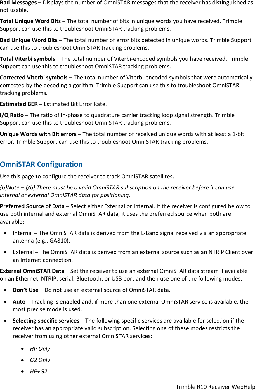 TrimbleR10ReceiverWebHelpBadMessages–DisplaysthenumberofOmniSTARmessagesthatthereceiverhasdistinguishedasnotusable.TotalUniqueWordBits–Thetotalnumberofbitsinuniquewordsyouhavereceived.TrimbleSupportcanusethistotroubleshootOmniSTARtrackingproblems.BadUniqueWordBits–Thetotalnumberoferrorbitsdetectedinuniquewords.TrimbleSupportcanusethistotroubleshootOmniSTARtrackingproblems.TotalViterbisymbols–ThetotalnumberofViterbi‐encodedsymbolsyouhavereceived.TrimbleSupportcanusethistotroubleshootOmniSTARtrackingproblems.CorrectedViterbisymbols–ThetotalnumberofViterbi‐encodedsymbolsthatwereautomaticallycorrectedbythedecodingalgorithm.TrimbleSupportcanusethistotroubleshootOmniSTARtrackingproblems.EstimatedBER–EstimatedBitErrorRate.I/QRatio–Theratioofin‐phasetoquadraturecarriertrackingloopsignalstrength.TrimbleSupportcanusethistotroubleshootOmniSTARtrackingproblems.UniqueWordswithBiterrors–Thetotalnumberofreceiveduniquewordswithatleasta1‐biterror.TrimbleSupportcanusethistotroubleshootOmniSTARtrackingproblems.OmniSTARConfigurationUsethispagetoconfigurethereceivertotrackOmniSTARsatellites.{b}Note–{/b}TheremustbeavalidOmniSTARsubscriptiononthereceiverbeforeitcanuseinternalorexternalOmniSTARdataforpositioning.PreferredSourceofData–SelecteitherExternalorInternal.IfthereceiverisconfiguredbelowtousebothinternalandexternalOmniSTARdata,itusesthepreferredsourcewhenbothareavailable: Internal–TheOmniSTARdataisderivedfromtheL‐Bandsignalreceivedviaanappropriateantenna(e.g.,GA810). External–TheOmniSTARdataisderivedfromanexternalsourcesuchasanNTRIPClientoveranInternetconnection.ExternalOmniSTARData–SetthereceivertouseanexternalOmniSTARdatastreamifavailableonanEthernet,NTRIP,serial,Bluetooth,orUSBportandthenuseoneofthefollowingmodes: Don’tUse–DonotuseanexternalsourceofOmniSTARdata. Auto–Trackingisenabledand,ifmorethanoneexternalOmniSTARserviceisavailable,themostprecisemodeisused. Selectingspecificservices–Thefollowingspecificservicesareavailableforselectionifthereceiverhasanappropriatevalidsubscription.SelectingoneofthesemodesrestrictsthereceiverfromusingotherexternalOmniSTARservices: HPOnly G2Only HP+G2